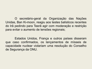 O secretário-geral da Organização das Nações
Unidas, Ban Ki-moon, reagiu aos testes balísticos recentes
do Irã pedindo para Teerã agir com moderação e restrição
para evitar o aumento de tensões regionais;
Estados Unidos, França e outros países disseram
que caso confirmados, os lançamentos de mísseis de
capacidade nuclear violariam uma resolução do Conselho
de Segurança da ONU.
 