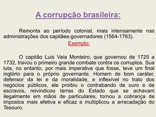 A corrupção brasileira:
Remonta ao período colonial, mais intensamente nas
administrações dos capitães-governadores (1564-1763).
Exemplo:
O capitão Luis Vaia Monteiro, que governou de 1725 a
1732, travou o primeiro grande combate contra os corruptos. Sua
luta, no entanto, por mais imperativa que fosse, teve um final
inglório para o próprio governante. Homem de bom caráter,
defensor da lei e da moralidade, e inflexível no trato dos
negócios públicos, ele proibiu o contrabando de ouro e de
escravos, reivindicou terras do Estado que se achavam
ilegalmente em mãos de particulares, tornou a cobrança de
impostos mais efetiva e eficaz e multiplicou a arrecadação do
Tesouro.
 