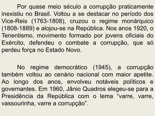Por quase meio século a corrupção praticamente
inexistiu no Brasil. Voltou a se destacar no período dos
Vice-Reis (1763-1808), cruzou o regime monárquico
(1808-1889) e alojou-se na República. Nos anos 1920, o
Tenentismo, movimento formado por jovens oficiais do
Exército, defendeu o combate a corrupção, que só
perdeu força no Estado Novo.
No regime democrático (1945), a corrupção
também voltou ao cenário nacional com maior apetite.
Ao longo dos anos, envolveu notáveis políticos e
governantes. Em 1960, Jânio Quadros elegeu-se para a
Presidência da República com o lema “varre, varre,
vassourinha, varre a corrupção”.
 