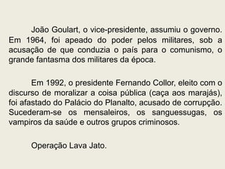 João Goulart, o vice-presidente, assumiu o governo.
Em 1964, foi apeado do poder pelos militares, sob a
acusação de que conduzia o país para o comunismo, o
grande fantasma dos militares da época.
Em 1992, o presidente Fernando Collor, eleito com o
discurso de moralizar a coisa pública (caça aos marajás),
foi afastado do Palácio do Planalto, acusado de corrupção.
Sucederam-se os mensaleiros, os sanguessugas, os
vampiros da saúde e outros grupos criminosos.
Operação Lava Jato.
 