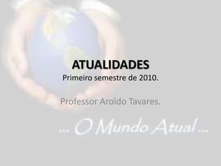 ATUALIDADESPrimeiro semestre de 2010. Professor Aroldo Tavares. 