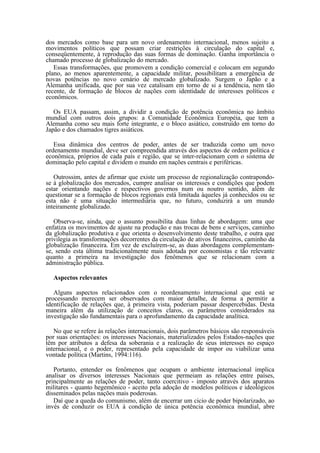 dos mercados como base para um novo ordenamento internacional, menos sujeito a
movimentos políticos que possam criar restrições à circulação do capital e,
conseqüentemente, à reprodução das suas formas de dominação. Ganha importância o
chamado processo de globalização do mercado.
   Essas transformações, que promovem a condição comercial e colocam em segundo
plano, ao menos aparentemente, a capacidade militar, possibilitam a emergência de
novas potências no novo cenário de mercado globalizado. Surgem o Japão e a
Alemanha unificada, que por sua vez catalisam em torno de si a tendência, nem tão
recente, de formação de blocos de nações com identidade de interesses políticos e
econômicos.

   Os EUA passam, assim, a dividir a condição de potência econômica no âmbito
mundial com outros dois grupos: a Comunidade Econômica Européia, que tem a
Alemanha como seu mais forte integrante, e o bloco asiático, construído em torno do
Japão e dos chamados tigres asiáticos.

   Essa dinâmica dos centros de poder, antes de ser traduzida como um novo
ordenamento mundial, deve ser compreendida através dos aspectos de ordem política e
econômica, próprios de cada país e região, que se inter-relacionam com o sistema de
dominação pelo capital e dividem o mundo em nações centrais e periféricas.

   Outrossim, antes de afirmar que existe um processo de regionalização contrapondo-
se à globalização dos mercados, cumpre analisar os interesses e condições que podem
estar orientando nações e respectivos governos num ou noutro sentido, além de
questionar se a formação de blocos regionais está limitada àqueles já conhecidos ou se
esta não é uma situação intermediária que, no futuro, conduzirá a um mundo
inteiramente globalizado.

   Observa-se, ainda, que o assunto possibilita duas linhas de abordagem: uma que
enfatiza os movimentos de ajuste na produção e nas trocas de bens e serviços, caminho
da globalização produtiva e que orienta o desenvolvimento deste trabalho, e outra que
privilegia as transformações decorrentes da circulação de ativos financeiros, caminho da
globalização financeira. Em vez de excluírem-se, as duas abordagens complementam-
se, sendo esta última tradicionalmente mais adotada por economistas e tão relevante
quanto a primeira na investigação dos fenômenos que se relacionam com a
administração pública.

  Aspectos relevantes

   Alguns aspectos relacionados com o reordenamento internacional que está se
processando merecem ser observados com maior detalhe, de forma a permitir a
identificação de relações que, à primeira vista, poderiam passar despercebidas. Desta
maneira além da utilização de conceitos claros, os parâmetros considerados na
investigação são fundamentais para o aprofundamento da capacidade analítica.

   No que se refere às relações internacionais, dois parâmetros básicos são responsáveis
por suas orientações: os interesses Nacionais, materializados pelos Estados-nações que
têm por atributos a defesa da soberania e a realização de seus interesses no espaço
internacional, e o poder, representado pela capacidade de impor ou viabilizar uma
vontade política (Martins, 1994:116).

   Portanto, entender os fenômenos que ocupam o ambiente internacional implica
analisar os diversos interesses Nacionais que permeiam as relações entre países,
principalmente as relações de poder, tanto coercitivo - imposto através dos aparatos
militares - quanto hegemônico - aceito pela adoção de modelos políticos e ideológicos
disseminados pelas nações mais poderosas.
   Daí que a queda do comunismo, além de encerrar um cicio de poder bipolarizado, ao
invés de conduzir os EUA à condição de única potência econômica mundial, abre
 