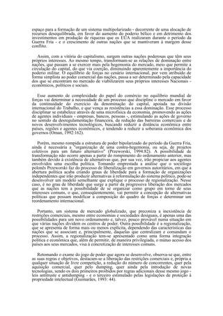 espaço para a formação de um sistema multipolarizado - decorrente de uma alocação de
recursos desequilibrada, em favor do aumento do poderio bélico e em detrimento dos
investimentos em produção de riquezas que os EUA realizaram durante o período da
Guerra Fria - e o crescimento de outras nações que se mantiveram à margem desse
conflito.

   Assim, com a vitória do capitalismo, surgem outras nações poderosas que têm seus
próprios interesses. Ao mesmo tempo, transformam-se as relações de dominação entre
nações, que passam a se exercer mais pela hegemonia do mercado, meio que permite a
circulação do capital, do que via coerção, diminuindo aparentemente a importância do
poderio militar. O equilíbrio de forças no cenário internacional, por vem atribuído de
forma simplista ao poder comercial das nações, passa a ser determinado pela capacidade
dos que se encontram no mercado de viabilizarem seus próprios interesses Nacionais -
econômicos, políticos e sociais.

   Esse aumento de complexidade do papel do comércio no equilíbrio mundial de
forças vai determinar a necessidade de um processo que discipline o mercado em favor
da continuidade do exercício da denominação do capital, apoiada na divisão
internacional do Trabalho, e que vença as resistências a essa dominação. Esse processo
disciplinar se estabelece através de uma microfísica da economia, promovendo as ações
de agentes individuais - empresas, bancos, pessoas -, estimulando as ações de governo
no sentido da desregulamentação financeira, da redução das barreiras comerciais e de
novos desenvolvimentos tecnológicos, buscando reduzir a distância econômica entre
países, regiões e agentes econômicos, e tendendo a reduzir a soberania econômica dos
governos (Oman, 1992:162).

   Porém, mesmo rompida a estrutura de poder bipolarizado do período da Guerra Fria,
ainda é necessária a "organização de uma contra-hegemonia, ou seja, de projetos
coletivos para um futuro alternativo" (Przeworski, 1994:82). A possibilidade de
transformação não ocorre apenas a partir do rompimento do ordenamento anterior, mas
também devido à existência de alternativas que, por sua vez, irão propiciar aos agentes
envolvidos uma escolha política. Tomando emprestada a análise que o sociólogo
polonês Przeworski faz do processo de liberalização em governos autoritários, em que a
abertura política acaba criando graus de liberdade para a formação de organizações
independentes que irão produzir alternativas à reformulação do sistema político, pode-se
desenvolver um modelo semelhante que explique o processo de regionalização. Nesse
caso, é no grau de liberdade que surge a partir da progressiva liberação dos mercados
que as nações tem a possibilidade de se organizar como grupo em torno de seus
interesses comuns, o que, conseqüentemente, vai permitir a concepção de alternativas
políticas que possam modificar a composição do quadro de forças e determinar um
reordenamento internacional.

   Portanto, um sistema de mercado globalizado, que preconiza a inexistência de
restrições comerciais, mesmo entre economias e sociedades desiguais, é apenas uma das
possibilidades para um novo ordenamento e, talvez, pouco provável numa situação em
que várias nações dividem os centros de poder. Outra possibilidade é a regionalização,
que se apresenta de forma mais ou menos explícita, dependendo das características das
nações que se associam e, principalmente, daquelas que centralizam e comandam o
processo. Assim, a regionalização tem-se apresentado como uma forma integração
política e econômica que, além de permitir, de maneira privilegiada, o mútuo acesso dos
países aos seus mercados, visa à concretização de interesses comuns.

   Retomando o exame do jogo de poder que agora se desenvolve, observa-se que, entre
as suas regras e objetivos, destacam-se a liberação das restrições comerciais e, própria a
qualquer situação de livre competição, a redução do número de concorrentes, quer pela
aquisição comercial, quer pelo dumping, quer ainda pela introdução de novas
tecnologias, sendo os dois primeiros proibidos por regras adicionais desse mesmo jogo -
leis antitruste e antidumping - e o terceiro estimulado pelas legislações de proteção à
propriedade intelectual (Guimarães, 1993: 44).
 