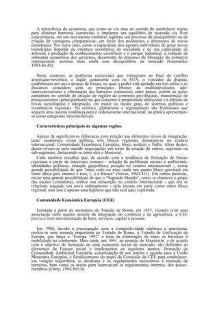A microfísica da economia, que como se viu atua no sentido de estabelecer regras
para eliminar barreiras comerciais e implantar um equilíbrio de mercado via livre
concorrência, em um movimento contrário legitima um processo de desequilíbrio ou de
criação de vantagens comparativas, em favor dos produtores e detentores de novas
tecnologias. Por outro lado, como a capacidade dos agentes individuais de gerar novas
tecnoIogias depende da estrutura econômica da sociedade e de sua capacidade de
articular a produção de conhecimentos científicos e o parque industrial, a redução da
soberania econômica dos governos, decorrente do processo de liberação do comércio
internacional, acentua mais ainda esse desequilíbrio de mercado (Guimarães
1993:44,49).

   Neste contexto, as potências comerciais que emergiram ao final do conflito
americano-soviético, e Japão juntamente com os EUA, o vencedor da disputa,
estabelecem um novo arranjo de forças, no qual o poder está apoiado em três pólos e os
discursos coincidem com os princípios liberais de multilateralismo, não-
intervencionismo e eliminação das barreiras comerciais entre países, porém as ações
caminham no sentido de criação de regiões de comércio privilegiado, manutenção de
protecionismos (principalmente no que concerne à propriedade intelectual e à difusão de
novas tecnologias) e integração, em maior ou menor grau, de sistemas políticos e
econômicos regionais. Na retórica, globalismo e regionalismo são fenômenos que
seguem uma mesma tendência para o ordenamento internacional; na prática apresentam-
se como categorias irreconciliáveis.

  Características principais de algumas regiões

   Apesar de significativas diferenças com relação aos diferentes níveis de integração,
tanto econômica como política, três blocos regionais destacam-se no cenário
internacional: Comunidade Econômica Européia, bloco asiático e Nafta. Além destes,
desenvolvem-se pelo mundo negociações em torno da criação de outros, regionais ou
sub-regionais, destacando-se entre eles o Mercosul.
   Cabe também ressaltar que, de acordo com a tendência de formação de blocos
regionais a partir de interesses comuns - solução de problemas sociais e ambientais,
identidades políticas, situação geopolítica, posição no cenário internacional -, existe
grande possibilidade de que "mais cedo ou mais tarde um quarto bloco gravitará em
torno desse país imenso e rico, (...) a Rússia" (Neves, 1994:421). Em outras palavras,
existe uma grande possibilidade de que o "Segundo Mundo", como se chamava o grupo
das nações comunistas, realize sua reinserção no cenário internacional - que ora se
relaciona segundo um novo ordenamento - pelo menos em parte como outro bloco
regional, mas isso é apenas uma hipótese que não será aqui explorada.

  Comunidade Econômica Européia (CEE)

   Formada a partir da assinatura do Tratado de Roma, em 1957, visando criar uma
associação entre nações através da integração do comércio e da agricultura, a CEE
previa a livre movimentação de bens, serviços, capital e pessoas.

   Em 1986, devido à preocupação com a competitividade nipônica e americana,
realiza-se uma emenda importante ao Tratado de Roma, o Tratado de Unificação da
Europa, que lança a "Europa 1992" e trata da eliminação de todas as barreiras à
mobilidade no continente. Mais tarde, em 1991, na reunião de Maastricht, e de acordo
com o objetivo de formação de uma economia social de mercado, são definidos os
elementos da Europa social e implementos os seguintes pontos: formação da
Comunidade Ambiental Européia, consolidação de um roteiro e agenda para a União
Monetária Européia, e fortalecimento do papel da Comissão da CEE para estabelecer,
via votação majoritária, as diretrizes e os regulamentos necessários à remoção de
barreiras, bem como os meios para harmonizar os regulamentos internos, dos países-
membros (Ostry, 1994:365-6).
 
