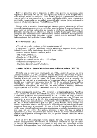 Entre os principais grupos regionais, a CEE ocupa posição de destaque, sendo
responsável por quase 40% do total das exportações mundiais, além de apresentar o
maior volume interno de comércio - cerca de 60% do total exportado são comércios,
entre os próprios países-membros - e a mais equilibrada relação entre exportação e
importação, representada por um déficit comercial relativamente baixo, equivalente a
menos de S% do total exportado (United Nations, 1994).

   Mesmo assim, o seu nível de desemprego é bastante elevado, em torno de 9,3% da
população economicamente ativa, o que indica a probabilidade de um aprofundamento
ainda maior da política regionalista, de maneira a privilegiar a produção interna em
detrimento das importações, objetivando ampliar a oferta de empregos. Outro aspecto
que aponta para a mesma direção é a tendência de aumento do número de integrantes do
bloco, que, a partir de 1995. passará de 12 para 15, em virtude das adesões da Áustria,
da Finlândia e da Suécia (United Nations, 1994).

   Características da CEE

  - Tipo de integração: profunda, político-econômico-social.
  - Integrantes: 12 países (Alemanha, Bélgica, Dinamarca, Espanha, França, Grécia,
Holanda, Irlanda, Itália, Luxemburgo, Portugal, Reino Unido).
  - Futuras adesões: Áustria, Finlândia, Suécia.
  - PIB: US$ 6,673 trilhões.
  - População: 347,1 milhões.
  - População economicamente ativa: 155,O milhões.
  - Percentual desempregado: 9,3.
  - População desempregada: 14,4 milhões.

   América do Norte - Acordo Norte-Americano de Livre Comércio (NAFTA)

   O Nafta teve as suas bases estabelecidas em 1985, a partir do Acordo de Livre
Comércio Canadá/EUA (FTA), um acordo bilateral de comércio envolvendo dois países
que, historicamente e devido a condições geopolíticas favoráveis, apresentam-se como
parceiros Comerciais naturais, apesar da grande diferença entre o tamanho das
economias de cada país e a importância nas respectivas balanças comerciais. Para o
Canadá, essa relação repre representa cerca de 70% do seu volume de exportações e
importações, além de serem oriundos dos EUA aproximadamente 80% dos
investimentos estrangeiros, ao passo que, no outro sentido, o mercado canadense
responde por cerca de 20% das exportações e importações americanas.

   Numa fase seguinte, a partir de 1991. iniciaram-se as negociações para o Acordo de
Livre Comércio da América do Norte (Nafta), desta vez um acordo trilateral, incluindo
o México no grupo que anteriormente firmara o FTA. Tal como o Canadá, o México
mantém com os EUA uma relação comercial que representa cerca de 70% das suas
exportações e importações e de 64% dos investimentos estrangeiros. No entanto, as
relações de comércio e investimentos entre Canadá e México são tênues, estando abaixo
de 1,5% do total comercializado por cada país (United Nations, 1994), situação que
reflete a dificuldade, no nível microeconômico, de se desenvolver uma estratégia norte-
americana, bem como a manutenção de uma política de investimentos bilaterais na
região, sendo estes efetuados por empresas americanas e negociados independentemente
com cada um dos outros dois países, conforme o caso. No que se refere à
regionalização, o ponto fundamental para o futuro do Nafta é a política de investimentos
entre os seus integrantes, mais importante, aliás, do que suas relações comerciais (Ostry,
1994:369-71).

   Com um nível de desemprego próximo daquele da CEE, o Nafta, por outro lado,
enfrenta um significativo desequilíbrio em sua balança comercial, ou seja, um déficit
em torno de 24% das suas exportações, condições suficientes para recomendar medidas
de restrição às importações e que privilegiem a produção interna, típicas dos acordos
 