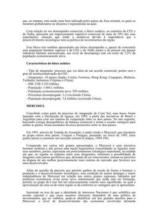 que, no entanto, está sendo mais bem utilizada pelos países da Ásia oriental, os quais se
mostram globalizantes no discurso e regionalistas na ação.

   Com relação ao seu desempenho comercial, o bloco asiático, ao contrário da CEE e
do Nafta, apresenta um impressionante superávit comercial de mais de 10% das suas
exportações, situação que tende a manter-se devido à importância que o
desenvolvimento tecnológico tem na política de investimentos da região.

   Esse bloco tem também apresentado um ótimo desempenho e, apesar de concentrar
uma população bastante superior à da CEE e do Nafta juntos e de possuir um parque
industrial bastante automatizado, seu nível de desemprego está em torno de 3,2% da
população economicamente ativa.

  Características do bloco asiático

   - Tipo de integrarão: processo que vai além de um acordo comercial, porém sem o
grau de institucionalização da CEE.
   - Integrantes: 10 países (Japão, Coréia, Formosa, Hong Kong, Cingapura, Malaísia,
Tailândia, Indonésia, Filipinas e China).
   - PIB: US$ 5,103 trilhões.
   - População: 1.684,1 milhões.
   - População economicamente ativa: 929 milhões.
   - Percentual desempregado: 3,2 (excluindo China).
   - População desempregada: 7,4 milhões (excluindo China).

  MERCOSUL

   Concebido como parte do processo de integração do Cone Sul, suas bases foram
lançadas com a Declaração de Iguaçu, em 1985, a partir das iniciativas de Brasil e
Argentina para criar um sistema de cooperação entre os dois países. No ano seguinte,
buscando corrigir desequilíbrios de balança comercial e tomar o acordo vantajoso para
ambas as partes, foram assinados diversos protocolos entre os dois países.

   Em 1991, através do Tratado de Assunção, é então criado o Mercosul, que incorpora
ao grupo outros dois países, Uruguai e Paraguai, passando, no início de 1995, estes
quatro países a constituir um mercado comum (Campos, 1994:198).

   Comparado aos outros três grupos apresentados, o Mercosul é uma iniciativa
bastante modesta e não possui uma nação hegemônica consolidando as ligações entre
seus membros, porém, representa um posicionamento estratégico importante, na medida
em que, ao regular as relações entre seus integrantes, minimiza a possibilidade de
desgastes entre países periféricos que, deixando de ser concorrentes, tomam-se parceiros
na disputa de um melhor posicionamento num sistema de mercado que favorece aos
mais desenvolvidos.

   Além da questão da parceria que permite ganhos de escala de forma a baratear a
produção e o desenvolvimento tecnológico, essa condição de menor destaque e maior
independência do Mercosul em relação aos outros grupos regionais, liderados por
potências econômicas rivais nesse novo ordenamento que ainda está em formação,
permite ao grupo do Cone Sul um relacionamento externo mais equilibrado, no qual a
aproximação de uma ou de outra região se dá conforme as vantagens que se apresentam.

   Insistindo na tese de que a identidade de interesses Nacionais é que solidifica um
acordo regional e que esses mesmos interesses dependem de uma política de
investimentos que os viabilize, pode-se identificar um dos grandes desafios para o
Mercosul: o nível de desenvolvimento das economias envolvidas demanda
 