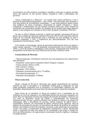 investimentos em infra-estrutura, tecnologia e equilíbrio social que os agentes privados
talvez não queiram ou não possam efetuar, exigindo-se então a participação dos
governos.

   Assim, comparando-se o Mercosul - um acordo entre nações periféricas e sem a
presença de uma potência hegemônica - com o Nafta - uma associação entre desiguais e
sem uma política de investimentos consolidada -, o que numa primeira análise sugere
uma tendência de atraso tecnológico, desestimulo ao capital estrangeiro e menos
competição e modernização, em um segundo momento indica que, numa situação de
acirramento da concorrência mundial, as vantagens de um acordo entre iguais parecem
superar as desvantagens de restringir os fluxos entre desiguais (Castañeda, 1994 262).

   No que se refere à balança comercial, a região tem mantido, unicamente devido ao
Brasil, uma condição de superávit confortável de quase 20% do total exportado, além de
dispor de um mercado diversificado para a colocação de seus produtos no qual o
principal comprador, a CEE, é responsável por aproximadamente 30% das suas
exportações (United Nations, 1994).

   Com relação ao desemprego, apesar do percentual relativamente baixo em relação a
outros grupos regionais - 5,7% da população economicamente ativa (United Nations,
1994) -, o nível de miséria e subemprego é bem elevado, configurando uma situação de
desequilíbrio social típica não só do Mercosul mas de toda a América Latina.

  Características do Mercosul

  - Tipo de integração: inicialmente comercial, mas com perspectivas de compromissos
mais profundos.
  - Integrantes: quatro países (Argentina, Brasil, Paraguai, Uruguai).
  - Futuras adesões: Bolívia, Chile.
  - PIB: US$ 607,1 bilhões.
  - População: 194,6 milhões.
  - População economicamente ativa: 72 milhões.
  - Percentual desempregado: 5,7.
  - População desempregada: 4 milhões.

  Fluxos comerciais

   Desde a década de 80 tem-se observado uma grande intensificação do comércio
regional, no qual os privilégios e as facilidades criadas para os integrantes de cada
grupo geralmente contrastam com as limitações e as dificuldades impostas aos não-
associados, determinando assim uma forma de relacionamento comercial excludente.

   Outra forma de se considerar os fluxos de comércio leva à constatação de sua
influência no nível de empregos e na estabilidade política dos governos, porquanto um
maior fluxo de importação acarreta uma retração do mercado de trabalho, a qual por sua
vez onera os programas sociais do Estado e, principalmente nas economias
subdesenvolvidas em que a política tributária está atrelada ao salário e ao número de
empregados, afeta a arrecadação do governo, criando situações de déficit fiscal e
orçamentário. Portanto, um crescimento do déficit comercial pode significar, além da
redução da autonomia do governo em decorrência da adoção de políticas de comércio
liberais, uma redução do nível de empregos, associada a uma sobrecarga nos programas
sociais; isso tende a comprometer os orçamentos estabelecidos a priori, favorecendo
assim o surgimento de uma crise difícil de ser contornada e que atinge o Estado nos
níveis da infra-estrutura e da superestrutura ocasionando inclusive rupturas e mudanças
no quadro político.
 