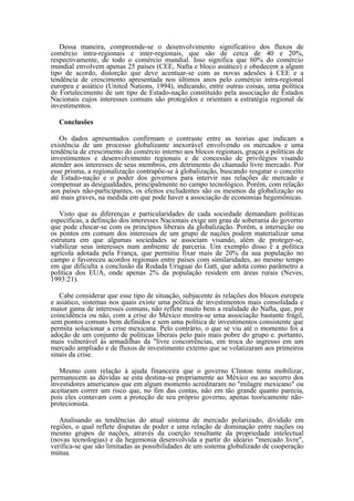 Dessa maneira, compreende-se o desenvolvimento significativo dos fluxos de
comércio intra-regionais e inter-regionais, que são de cerca de 40 e 20%,
respectivamente, de todo o comércio mundial. Isso significa que 60% do comércio
mundial envolvem apenas 25 países (CEE, Nafta e bloco asiático) e obedecem a algum
tipo de acordo, distorção que deve acentuar-se com as novas adesões à CEE e a
tendência de crescimento apresentada nos últimos anos pelo comércio intra-regional
europeu e asiático (United Nations, 1994), indicando, entre outras coisas, uma política
de Fortalecimento de um tipo de Estado-nação constituído pela associação de Estados
Nacionais cujos interesses comuns são protegidos e orientam a estratégia regional de
investimentos.

  Conclusões

   Os dados apresentados confirmam o contraste entre as teorias que indicam a
existência de um processo globalizante inexorável envolvendo os mercados e uma
tendência de crescimento do comércio interno aos blocos regionais, graças a políticas de
investimentos e desenvolvimento regionais e de concessão de privilégios visando
atender aos interesses de seus membros, em detrimento do chamado livre mercado. Por
esse prisma, a regionalização contrapõe-se à globalização, buscando resgatar o conceito
de Estado-nação e o poder dos governos para intervir nas relações de mercado e
compensar as desigualdades, principalmente no campo tecnológico. Porém, com relação
aos países não-participantes, os efeitos excludentes são os mesmos da globalização ou
até mais graves, na medida em que pode haver a associação de economias hegemônicas.

   Visto que as diferenças e particularidades de cada sociedade demandam políticas
específicas, a definição dos interesses Nacionais exige um grau de soberania do governo
que pode chocar-se com os princípios liberais da globalização. Porém, a interseção ou
os pontos em comum dos interesses de um grupo de nações podem materializar uma
estrutura em que algumas sociedades se associam visando, além de proteger-se,
viabilizar seus interesses num ambiente de parceria. Um exemplo disso é a política
agrícola adotada pela França, que permitiu fixar mais de 20% da sua população no
campo e favoreceu acordos regionais entre países com similaridades, ao mesmo tempo
em que dificulta a conclusão da Rodada Uruguai do Gatt, que adota como parâmetro a
política dos EUA, onde apenas 2% da população residem em áreas rurais (Neves,
1993:21).

   Cabe considerar que esse tipo de situação, subjacente às relações dos blocos europeu
e asiático, sistemas nos quais existe uma política de investimentos mais consolidada e
maior gama de interesses comuns, não reflete muito bem a realidade do Nafta, que, por
coincidência ou não, com a crise do México mostra-se uma associação bastante frágil,
sem pontos comuns bem definidos e sem uma política de investimentos consistente que
permita solucionar a crise mexicana. Pelo contrário, o que se viu até o momento foi a
adoção de um conjunto de políticas liberais pelo país mais pobre do grupo e. portanto,
mais vulnerável às armadilhas da "livre concorrências, em troca do ingresso em um
mercado ampliado e de fluxos de investimento externo que se volatizaram aos primeiros
sinais da crise.

   Mesmo com relação à ajuda financeira que o governo Clinton tenta mobilizar,
permanecem as dúvidas se esta destina-se propriamente ao México ou ao socorro dos
investidores americanos que em algum momento acreditaram no "milagre mexicano" ou
aceitaram correr um risco que, no fim das contas, não em tão grande quanto parecia,
pois eles contavam com a proteção de seu próprio governo, apenas teoricamente não-
protecionista.

   Analisando as tendências do atual sistema de mercado polarizado, dividido em
regiões, o qual reflete disputas de poder e uma relação de dominação entre nações ou
mesmo grupos de nações, através da coerção resultante da propriedade intelectual
(novas tecnologias) e da hegemonia desenvolvida a partir do ideário "mercado livre",
verifica-se que são limitadas as possibilidades de um sistema globalizado de cooperação
mútua.
 