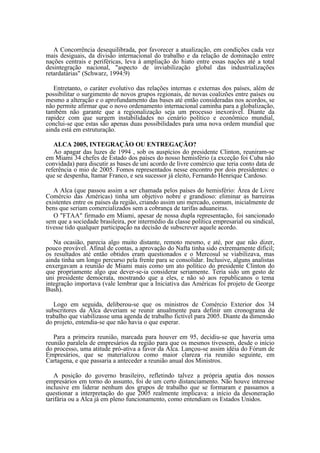 A Concorrência desequilibrada, por favorecer a atualização, em condições cada vez
mais desiguais, da divisão internacional do trabalho e da relação de dominação entre
nações centrais e periféricas, leva à ampliação do hiato entre essas nações até a total
desintegração nacional, "aspecto de inviabilização global das industrializações
retardatárias" (Schwarz, 1994:9)

   Entretanto, o caráter evolutivo das relações internas e externas dos países, além de
possibilitar o surgimento de novos grupos regionais, de novas coalizões entre países ou
mesmo a alteração e o aprofundamento das bases até então consideradas nos acordos, se
não permite afirmar que o novo ordenamento internacional caminha para a globalização,
também não garante que a regionalização seja um processo inexorável. Diante da
rapidez com que surgem instabilidades no cenário político e econômico mundial,
conclui-se que estas são apenas duas possibilidades para uma nova ordem mundial que
ainda está em estruturação.

   ALCA 2005, INTEGRAÇÃO OU ENTREGAÇÃO?
   Ao apagar das luzes de 1994 , sob os auspícios do presidente Clinton, reuniram-se
em Miami 34 chefes de Estado dos países do nosso hemisfério (a exceção foi Cuba não
convidada) para discutir as bases de uni acordo de livre comércio que teria conto data de
referência o mio de 2005. Fomos representados nesse encontro por dois presidentes: o
que se despenha, ltamar Franco, e seu sucessor já eleito, Fernando Henrique Cardoso.

   A Alca (que passou assim a ser chamada pelos países do hemisfério: Área de Livre
Comércio das Américas) tinha um objetivo nobre e grandioso: eliminar as barreiras
existentes entre os países da região, criando assim uni mercado, comum, inicialmente de
bens que seriam comercializados sem a cobrança de tarifas aduaneiras.
   O "FTAA" firmado em Miami, apesar de nossa dupla representação, foi sancionado
sem que a sociedade brasileira, por intermédio da classe política empresarial ou sindical,
tivesse tido qualquer participação na decisão de subscrever aquele acordo.

   Na ocasião, parecia algo muito distante, remoto mesmo, e até, por que não dizer,
pouco provável. Afinal de contas, a aprovação do Nafta tinha sido extremamente difícil;
os resultados até então obtidos eram questionados e o Mercosul se viabilizava, mas
ainda tinha um longo percurso pela frente para se consolidar. Inclusive, alguns analistas
enxergavam a reunião de Miami mais como um ato político do presidente Clinton do
que propriamente algo que dever-se-ia considerar seriamente. Teria sido um gesto de
uni presidente democrata, mostrando que a eles, e não só aos republicanos o tema
integração importava (vale lembrar que a Iniciativa das Américas foi projeto de George
Bush).

   Logo em seguida, deliberou-se que os ministros de Comércio Exterior dos 34
subscritores da Alca deveriam se reunir anualmente para definir um cronograma de
trabalho que viabilizasse uma agenda de trabalho fictível para 2005. Diante da dimensão
do projeto, entendia-se que não havia o que esperar.

   Para a primeira reunião, marcada para houver em 95, decidiu-se que haveria uma
reunião paralela de empresários da região para que os mesmos tivessem, desde o início
do processo, uma atitude pró-ativa a favor da Alca. Lançou-se assim idéia do Fórum de
Empresários, que se materializou como maior clareza ria reunião seguinte, em
Cartagena, e que passaria a anteceder a reunião anual dos Ministros.

   A posição do governo brasileiro, refletindo talvez a própria apatia dos nossos
empresários em torno do assunto, foi de um certo distanciamento. Não houve interesse
inclusive em liderar nenhum dos grupos de trabalho que se formaram e passamos a
questionar a interpretação do que 2005 realmente implicava: a início da desoneração
tarifária ou a Alca já em pleno funcionamento, como entendiam os Estados Unidos.
 