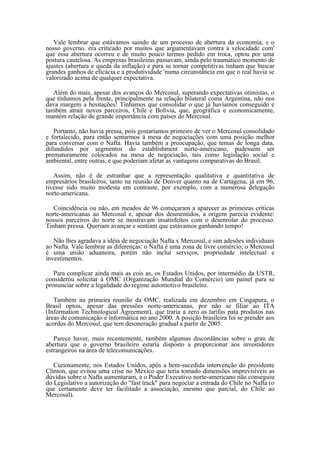 Vale lembrar que estávamos saindo de um processo de abertura da economia, e o
nosso governo. era criticado por muitos que argumentavam contra a velocidade com'
que essa abertura ocorreu e de muito pouco termos pedido em troca, optou por uma
postura cautelosa. As empresas brasileiras passavam, ainda pelo traumático momento de
ajustes (abertura e queda da inflação) e para se tornar competitivas tinham que buscar
grandes ganhos de eficácia e a produtividade 'numa circunstância em que o real havia se
valorizado acima de qualquer expectativa.

   Além do mais, apesar dos avanços do Mercosul, superando expectativas otimistas, o
que tínhamos pela frente, principalmente na relação bilateral coma Argentina, não nos
dava margem a hesitações! Tinhamos que consolidar o que já havíamos conseguido e
também atrair novos parceiros, Chile e Bolívia, que, geográfica e economicamente,
mantém relação de grande importância com países do Mercosul.

   Portanto, não havia pressa, pois gostaríamos primeiro de ver o Mercosul consolidado
e fortalecido, para então sentarmos à mesa de negociações com uma posição melhor
para conversar com o Nafta. Havia também a preocupação, que temas de longa data,
difundidos por segmentos do establishment norte-americano, pudessem ser
prematuramente colocados na mesa de negociação, tais como legislação social e
ambiental, entre outras, e que poderiam afetar as vantagens comparativas do Brasil.

   Assim, não é de estranhar que a representação qualitativa e quantitativa de
empresários brasileiros, tanto na reunião de Denver quanto na de Cartagena, já em 96,
tivesse sido muito modesta em contraste, por exemplo, com a numerosa delegação
norte-americana.

   Coincidência ou não, em meados de 96 começaram a aparecer as primeiras críticas
norte-americanas ao Mercosul e, apesar dos desmentidos, a origem parecia evidente:
nossos parceiros do norte se mostravam insatisfeitos com o desenrolar do processo.
Tinham pressa. Queriam avançar e sentiam que estávamos ganhando tempo!

   Não lhes agradava a idéia de negociação Nafta x Mercosul, e sim adesões individuais
ao Nafta. Vale lembrar as diferenças: o Nafta é uma zona de livre comércio; o Mercosul
é uma união aduaneira, porém não inclui serviços, propriedade intelectual e
investimentos.

   Para complicar ainda mais as cois as, os Estados Unidos, por intermédio da USTR,
considerou solicitar à OMC (Organização Mundial do Comércio) um painel para se
pronunciar sobre a legalidade do regime automotivo brasileiro.

   Também na primeira reunião da OMC, realizada em dezembro em Cingapura, o
Brasil optou, apesar das pressões norte-americanas, por não se filiar ao ITA
(Information Technological Agreement), que traria a zero as tarifas pata produtos nas
áreas de comunicação e informática no ano 2000. A posição brasileira foi se prender aos
acordos do Mercosul, que tem desoneração gradual a partir de 2005.

   Parece haver, mais recentemente, também algumas discordâncias sobre o grau de
abertura que o governo brasileiro estaria disposto a proporcionar aos investidores
estrangeiros na área de telecomunicações.

   Curiosamente, nos Estados Unidos, após a bem-sucedida intervenção do presidente
Clinton, que evitou uma crise no México que teria tomado dimensões imprevisíveis as
dúvidas sobre o Nafta aumentaram, e o Poder Executivo norte-americano não conseguiu
do Legislativo a autorização do "fast track" para negociar a entrada do Chile no Nafta (o
que certamente deve ter facilitado a associação, mesmo que parcial, do Chile ao
Mercosul).
 