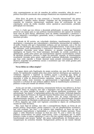 sério constrangimento ao raio de manobra da política monetária, além de acuar a
política fiscal pelo crescimento dos encargos financeiros nos orçamentos públicos.

   Além disso, do ponto de vista comercial, a "inserção internacional" dos países
corresponde a padrões muitos distintos. Enquanto uns são protagonistas ativos na
expansão do comércio internacional, mantendo taxas de crescimento de suas
exportações acima da média mundial, outros ajustam-se passivamente, perdendo
participação nos mercados.

   Essa é a lição que nos oferece a decantada globalização: os países que buscaram
preservar um espaço para as suas políticas macroeconômicas são capazes de sustentar
taxas reais de juros baixas, administrar taxas de câmbio estimulantes e promover o
avanço industrial e tecnológico, garantindo, assim, o robustecimento de seus grupos
nacionais privados.

   A década de 80 assistiu, em velocidade eletrônica, transformações econômicas,
ideológicas e estratégicas que redesenharam a distribuição internacional do trabalho e
do poder, fizeram com que a humanidade sonhasse, por um momento, com o fim das
guerras, das ideologias, dos estados nacionais e da própria história. Vistas desde os anos
90, entretanto, essas transformações e expectativas chocam-se com duas e paradoxais
constatações discutidas neste artigo: primeiro, os grandes vencedores políticos
ideológicos da Guerra Fria foram principais derrotados na corrida econômica da
globalização, ganha pelos países que desrespeitaram algumas recomendações centrais
da ideologia econômica vitoriosa, o Japão em particular; segundo, as transformações
econômicas iniciadas pelos países anglo-saxões acabaram produzindo conseqüências
que hoje estão repondo o Estado nacional numa posição extremamente difícil e
decisiva: responder aos problemas sociais e econômicos que vêm sendo gerados pela
própria globalização.

   Novas Idéias ou velhas utopias?

   O espaço aberto pela fragilização da utopia socialista, nos anos 80 deste final de
século, foi rapidamente ocupado pelas duas outras matrizes ideológicas que ajudaram a
verbalizar, organizar e legitimar os conflitos sociais e nacionais que, desde as
revoluções políticas e econômicas do século XVIII e a Paz de Wesfália de 1648,
marcaram a trilha do desenvolvimento capitalista. Apesar de seu conflito radical,
coincidem ambas, neste momento, no questionamento à legitimidade dos Estados
nacionais e à eficácia de suas políticas públicas frente às transformações econômicas e
políticas vividas pelo mundo nos últimos 10 anos.

   Assim, por um lado, o nacionalismo, extremamente belicoso mas defensivo, de base
sobretudo étnica ou religiosa, tem sido a linguagem com que inúmeras minorias e
regiões, em várias latitudes do mundo e sem maiores pretensões econômicas, vêm
questionando "por dentro" a legitimidade política dos seus Estados. Sobretudo daqueles
nascidos depois da Primeira e da Segunda Guerras Mundiais (mais da metade dos cerca
de 180 existentes hoje), por obra, no primeiro caso, da crença wilsoniana na
autodeterminação nacional, e no segundo, dos processos de descolonização forçados
pelos movimentos de libertação ou pela pressão externa norte-americana. Para não falar,
é óbvio, daqueles que ainda nem lograram consolidar-se depois do estilhaçamento
recente da União Soviética.
   Mas, neste final de milênio, tem sido o cosmopolitismo liberal, na forma de um
projeto político "benevolente" porém expansivo e de um ultraliberalismo econômico,
que vem erodindo "por fora", e de maneira mais inapelável, as bases em que se
sustentaram materialmente a legitimidade e a eficácia dos Estados nacionais. Nesse
papel, o velho liberalismo ressurgiu no final dos anos 70, com a vitória das forças
políticas conservadoras nos países anglo-saxões, como a linguagem que se impôs
primeiro a todos os países capitalistas e, com o fim dos regimes socialistas, acabou se
transformando num projeto "global" dos países industrializados do Ocidente para a
reorganização da economia mundial. Reorganizacão política de um mundo liderado
 