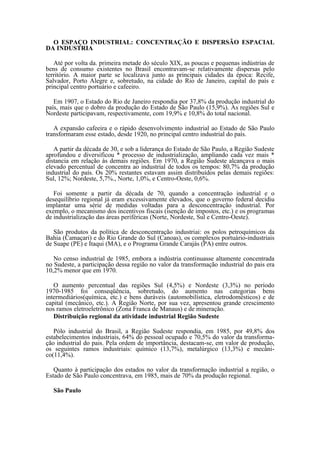 O ESPAÇO INDUSTRIAL: CONCENTRAÇÃO E DISPERSÃO ESPACIAL
DA INDUSTRIA

   Até por volta da. primeira metade do século XIX, as poucas e pequenas indústrias de
bens de consumo existentes no Brasil encontravam-se relativamente dispersas pelo
território. A maior parte se localizava junto as principais cidades da época: Recife,
Salvador, Porto Alegre e, sobretudo, na cidade do Rio de Janeiro, capital do país e
principal centro portuário e cafeeiro.

   Em 1907, o Estado do Rio de Janeiro respondia por 37,8% da produção industrial do
país, mais que o dobro da produção do Estado de São Paulo (15,9%). As regiões Sul e
Nordeste participavam, respectivamente, com 19,9% e 10,8% do total nacional.

   A expansão cafeeira e o rápido desenvolvimento industrial ao Estado de São Paulo
transformaram esse estado, desde 1920, no principal centro industrial do país.

   A partir da década de 30, e sob a liderança do Estado de São Paulo, a Região Sudeste
aprofundou e diversificou * processo de industrialização, ampliando cada vez mais *
distancia em relação às demais regiões. Em 1970, a Região Sudeste alcançava o mais
elevado percentual de concentra ao industrial de todos os tempos: 80,7% da produção
industrial do país. Os 20% restantes estavam assim distribuídos pelas demais regiões:
Sul, 12%; Nordeste, 5,7%., Norte, 1,0%, e Centro-Oeste, 0,6%.

   Foi somente a partir da década de 70, quando a concentração industrial e o
desequilíbrio regional já eram excessivamente elevados, que o governo federal decidiu
implantar uma série de medidas voltadas para a desconcentração industrial. Por
exemplo, o mecanismo dos incentivos fiscais (isenção de impostos, etc.) e os programas
de industrialização das áreas periféricas (Norte, Nordeste, Sul e Centro-Oeste).

   São produtos da política de desconcentração industriai: os polos petroquímicos da
Bahia (Camaçari) e do Rio Grande do Sul (Canoas), os complexos portuário-industriais
de Suape (PE) e Itaqui (MA), e o Programa Grande Carajás (PA) entre outros.

   No censo industrial de 1985, embora a indústria continuasse altamente concentrada
no Sudeste, a participação dessa região no valor da transformação industrial do pais era
10,2% menor que em 1970.

   O aumento percentual das regiões Sul (4,5%) e Nordeste (3,3%) no período
1970-1985 foi conseqüência, sobretudo, do aumento nas categorias bens
intermediários(química, etc.) e bens duráveis (automobilística, eletrodomésticos) e de
capital (mecânico, etc.). A Região Norte, por sua vez, apresentou grande crescimento
nos ramos eletroeletrônico (Zona Franca de Manaus) e de mineração.
   Distribuição regional da atividade industrial Região Sudeste

   Pólo industrial do Brasil, a Região Sudeste respondia, em 1985, por 49,8% dos
estabelecimentos industriais, 64% do pessoal ocupado e 70,5% do valor da transforma-
ção industrial do pais. Pela ordem de importância, destacam-se, em valor de produção,
os seguintes ramos industriais: químico (13,7%), metalúrgico (13,3%) e mecâni-
co(11,4%).

   Quanto à participação dos estados no valor da transformação industrial a região, o
Estado de São Paulo concentrava, em 1985, mais de 70% da produção regional.

  São Paulo
 