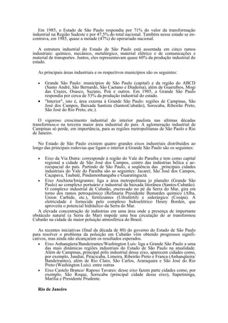 Em 1985, o Estado de São Paulo respondia por 71% do valor da transformação
industrial na Região Sudeste e por 47,5% do total nacional. Também nesse estado se en-
contrava, em 1985, quase a metade (47%) do operariado nacional.

   A estrutura industrial do Estado de São Paulo está assentada em cinco ramos
industriais: químico, mecânico, metalúrgico, material elétrico e de comunicações e
material de transportes. Juntos, eles representavam quase 60% da produção industrial do
estado.

  As principais áreas industriais e os respectivos municípios são os seguintes:

  •   Grande São Paulo: municípios de São Paulo (capital) e da região do ABCD
      (Santo André, São Bernardo, São Caetano e Diadema), além de Guarulhos, Mogi
      das Crazes, Osasco, Suzano, Poá e outros. Em 1985, a Grande São Paulo
      respondia por cerca de 53% da produção industrial do estado.
  •   "Interior", isto é, área externa à Grande São Paulo: regiões de Campinas, São
      José dos Campos, Baixada Santista (SantosCubatão), Sorocaba, Ribeirão Preto,
      São José do Rio Preto, etc.).

   O vigoroso crescimento industrial do interior paulista nas ultimas décadas
transformou-o na terceira maior área industrial do país. A aglomeração industrial de
Campinas só perde, em importância, para as regiões metropolitanas de São Paulo e Rio
de Janeiro.

   No Estado de São Paulo existem quatro grandes eixos industriais distribuídos ao
longo das principais rodovias que ligam o interior à Grande São Paulo são os seguintes:

  •   Eixo da Via Dutra: corresponde à região do Vale do Paraíba e tem como capital
      regional a cidade de São José dos Campos, centro das indústrias bélica e ae-
      roespacial do país. Partindo de São Paulo, a seqüência das _principais cidades
      industriais do Vale do Paraíba são as seguintes: Jacareí, São José dos Campos,
      Caçapava, Taubaté, Pindamonhangaba e Guaratinguctá.
  • Eixo Anchieta/Imigrantes: liga a área metropolitana jo planalto (Grande São
      Paulo) ao complexo portuário e industrial da baixada litorânea (Santos-Cubatão).
      O complexo industrial de Cubatão, encravado no pé da Serra do Mar, gira em
      torno dos ramos petroquímico (Refinaria Presidente Bemardes químico (Alba,
      Union Carbide, etc.), fertilizantes (Utlrafértil) e siderúrgico (Cosipa). A
      eletricidade é fornecida pelo complexo hidroelétrico Heury Borden, que
      aproveita o potencial hidráulico da Serra do Mar.
  A elevada concentração de indústrias em uma área onde a presença de importante
obstáculo natural (a Serra do Mar) impede uma boa circulação do ar transformou
Cubatão na cidade de maior poluição atmosférica do Brasil.

   As recentes iniciativas (final da década de 80) do governo do Estado de São Paulo
para resolver o problema da poluição em Cubatão vêm obtendo progressos signifi-
cativos, mas ainda não alcançaram os resultados esperados.
   • Eixo Anhanqüera/Bandeirantes/Washington Luís: liga a Grande São Paulo a uma
       das mais dinâmicas regiões industriais do Estado de São Paulo na atualidade.
       Além de Campinas, principal pólo industrial desse eixo, aparecem cidades como,
       por exemplo, Jundiaí, Piracicaba, Limeira, Ribeirão Preto e Franca (Anhanqüeira/
       Bandeirantes), além de Rio Claro, São Carlos, Araraquara e São José do Rio
       Preto (Washington Luís). entre outras
   • Eixo Castelo Branco/ Raposo Tavares: desse eixo fazem parte cidades como, por
       exemplo, São Roque, Sorocaba (principal cidade desse eixo), Itapetininga,
       Marília e Presidente Prudente.

  Rio de Janeiro
 