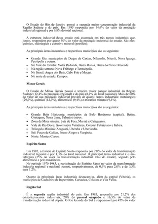 O Estado do Rio de Janeiro possui a segunda maior concentração industrial da
Região Sudeste e do país. Em 1985 respondia por 14,6% do valor da produção
industrial regional e por 9,8% do total nacional.

   A estrutura industrial desse estado está assentada em três ramos industriais que,
juntos, respondem por quase 50% do valor da produção industrial do estado. São eles:
químico, siderúrgico e extrativo mineral (petróleo).

  As principais áreas industriais e respectivos municípios são os seguintes:

  •   Grande Rio: municípios de Duque de Caxias, Nilápolis, Niterói, Nova lguaçu,
      Petrópolis e outros.
  •   No Vale do Paraíba: Volta Redonda, Barra Mansa, Barra do Piraí e Resende.
  •   Na região serrana: Nova Friburgo e Teresópolis.
  •   No litoral: Angra dos Reis, Cabo Frio e Macaé.
  •   No norte do estado: Campos.

  Minas Gerais

   O Estado de Minas Gerais possui o terceiro maior parque industrial da Região
Sudeste (12,4% da produção regional) e do país (8,2% do total nacional). Mais de 60%
do valor de sua produção industrial provém de quatro ramos industriais: metalúrgico
(29,9%), químico (12,9%), alimentício (9,4%) e extrativo mineral (9,1%).

  As principais áreas industriais e respectivos municípios são as seguintes:

  •   Grande Belo Horizonte: municípios de Belo Horizonte (capital), Betim,
      Contagem, Nova Lima, Sabará e outros.
  •   Zona da Mata mineira: Juiz de Fora, Muriaé e Cataguases.
  •   Vale do Rio Doce: Governador Valadares, Coronel Fabriciano e Itabira.
  •   Triângulo Mineiro: Araguari, Uberaba e Uberlandia.
  •   Sul: Poços de Caldas, Pouso Alegre e Varginha.
  •   Norte: Montes Claros.

  Espírito Santo

   Em 1985, o Estado do Espírito Santo respondia por 2,0% do valor da transformação
industrial regional e por 1,3% do total nacional. O principal ramo industrial é o me-
talúrgica (25% do valor da transformação industrial total do estado), seguido pelo
alimentício e pelo madeireiro.
   No período 1970-1985, a participação do Espírito Santo no valor da transformação
industria regional e nacional passou, respectivamente, de 0,6% para 2,0% e de 0,5%
para 1,2%.

  Quanto às principais áreas industriais destacam-se, além da capital (Vitória), os
municípios de Cachoeiro de Itapernirim, Cariacica, Colatina e Vila Velha.

  Região Sul

   É a segunda região industrial do país. Em 1985, respondia por 21,2% dos
estabelecimentos industriais, 20% do pessoal ocupado e 16,5% do valor da
transformação industrial dopais. O Rio Grande do Sul é responsável por 47% do valor
 