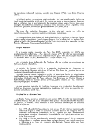 da transforma industrial regional, seguido pelo Paraná (29%) e por Coita Catarina
(24%).

   A indústria sulista estruturou-se, desde o início, com base nas chamadas indústrias
tradicionais (alimentícia, têxtil, etc.). Os ramos que mais se desenvolveram foram os
que se voltaram para o aproveitamento das matérias-primas locais. São os casos, por
exemplo, das indústrias alimentícias (matérias-prima pecuárias), têxtil (algodão), couro
e calçados (pecuária, automóveis (pinho) e bebidas (uva, mate, etc.).

   No setor das indústrias dinâmicas, os três principais ramos, em valor de
transformação, são os seguintes: química, mecânica e metalúrgica.

   As duas principais áreas industriais da Região Sul são as seguintes: o eixo que liga as
aglomerações industriais da Grande Porto Alegre e de Caxias do Sul, e a aglomeração
industrial da Região Metropolitana de Curitiba. Outra importante área industrial é o eixo
Joinvile-Blumenau-Brusque, em Santa Catarina.

   Região Nordeste

   É a terceira região industrial do País. Em 1985, respondia por 19,8% dos
estabelecimentos industriais, 11.% o pessoal ocupado e 9% do valor da transformação
industrial do país. Três estados são responsáveis por quase 80% da produção industrial
do Nordeste: Bahia (44,5%), Pernambuco (22%) e Ceará (11,5%).

   As principais áreas industriais do Nordeste são as regiões metropolitanas de
Salvador, Recife e Fortaleza.

   A criação da Sudene (1959) e a posterior implantação do Programa de
Industrialização do Nordeste (início da década de 70) foram os _grandes marcos da
moderna industrialização dessa região.
   A maior parte do capital, injetado na região via incentivos fiscais, e a mão-de-obra
qualificada foram fornecidas pelo Centro-Sul do país. A mão-de-obra não-qualificada, a
eletricidade (hidroelétricas de Paulo Afonso, Boa Esperança ou Castelo Branco e
Sobradinho) e parte das matérias-primas (petróleo, cobre, calcário, sal ' etc.) foram for-
necidas pelo próprio Nordeste.

   A atual estrutura industrial do Nordeste é marcada pelo predomínio das chamadas
indústrias dinâmicas (química, petroquímica, mecânica, etc.) sobre as indústrias tra-
dicional alimentícia, têxtil, etc.).

   Regiões Norte e Centro-Oeste

   A Região Norte, apesar de contribuir com apenas 2,5% do valor da transformação
industrial total do país, foi a que apresentou não apenas o maior crescimento industrial
no período 1970-1980, como também a mais profunda modificação na estrutura
industrial. Observe:

   •   Em 1970, a Região Norte participava com apenas 1% do valor da transformação
       industrial do país e tinha sua estrutura industrial baseada na categoria bens de
       consumo não-duráveis (alimentícia, têxtil), seguida por bens intermediários
       (extração de madeiras e minérios) e bens duráveis e de capital (mecânica e ma-
       terial de transporte).
   •   Em 1980, o valor da transformação industrial elevou-se para 2,5% e a estrutura
       industrial estava virada de ponta-cabeça: os bens duráveis e de capital assumiram
       a liderança e os bens de consumo não-duráveis ficaram atrás dos bens
       intermediários.
 