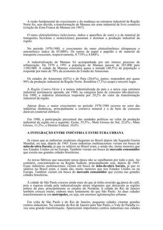 A razão fundamental do crescimento e da mudança na estrutura industrial da Região
Norte foi, sem dúvida, a transformação de Manaus em zona industrial de livre comercio
(criação da Zona Franca de Manaus em 1967).

   O ramo eletroeletrônico (televisores, rádios e aparelhos de som) e o de material de
transportes bicicletas e motocicletas) passaram a dominar a produção industrial da
região.

   No período 1970-1980, o crescimento do ramo eletroeletrônico ultrapassou o
astronômico índice de 85.000%. Os ramos de papel e papelão e de material de
transporte cresceram, respectivamente, 8.719% e 4.684%.

   A industrialização de Manaus foi acompanhada por um intenso processo de
urbanização. De 1970 a 1991 a população de Manaus passou de 283.000 para
1.082.000. A cidade de Manaus concentra quase a metade (48,5%) da população e
responde por mais de 70% da economia do Estado do Amazonas.

  Os estados do Amazonas (62%) e do Para (26,6%), juntos, respondem por quase
90% da produção industrial da Região Norte. Rondônia (7,3%) ocupa o terceiro lugar.

   A Região Centro- Oeste é a menos industrializada do país e a única cuja estrutura
industrial permanecia apoiada, até 1980, na categoria bens de consumo não-duráveis.
Em 1980, a indústria alimentícia respondia por 29,2% do valor da transformação
industrial da região.

   Apesar disso, o maior crescimento no período 1970-1980 ocorreu no setor das
indústrias dinâmicas, principalmente a extrativa mineral e a de bens de consumo
duráveis (material elétrico).

   Em 1980, a participação percentual das unidades políticas no valor da produção
industrial da região era a seguinte: Goiás, 55,5%-, Mato Grosso do Sul, 22,6%-, Mato
Grosso, 11,3%-, e Distrito Federal, 10,6%

  A INTEGRAÇÃO ENTRE INDÚSTRIA E ESTRUTURA URBANA

  Já vimos que as indústrias modernas chegaram ao Brasil depois ida Segunda Guerra
Mundial, ou seja, depois de 1945. Essas industrias multinacionais vieram em busca de
mão-de-obra barata, já que os salários no Brasil eram, e ainda são, muito menores que
nos Estados Unidos ou na Europa. Também vieram em busca do mercado consumidor
que existia nas grandes cidades brasileiras.

   As novas fábricas que nasceram nessa época não se espalharam por todo o país. Ao
contrário, concentraram-se na Região Sudeste, principalmente seja, depois de 1945.
Essas industrias multinacionais vieram em busca de mão-de-obra barata, já que os
salários no Brasil eram, e ainda são, muito menores que nos Estados Unidos ou na
Europa. Também vieram em busca do mercado consumidor que existia nas grandes
cidades brasileiras.

   A cidade de São Paulo cresceu ainda mais do que já tinha crescido na época do café,
pois a riqueza criada pela industrialização atraiu migrantes que deixavam as regiões
pobres do pais, principalmente os estados do Nordeste A cidade do Rio de Janeiro
também cresceu muito, embora mais lentamente do que São Paulo. As duas cidades
transformaram-se em metrópoles, ou seja, em enormes aglomerações urbanas.

   Em volta de São Paulo e do Rio de Janeiro, pequenas cidades viraram grandes
centros industriais. No caminho do Rio de Janeiro para São Paulo, o Vale do Paraíba vi-
veu uma grande transformação. Apareceram importantes centros industriais nas cidades
 