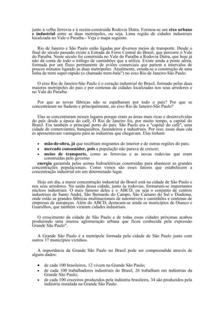 junto à velha ferrovia e à recém-construída Rodovia Dutra. Formou-se um eixo urbano
e industrial entre as duas metrópoles, ou seja, Lima região de cidades industriais
localizada no Vale o Paraíba.- Veja o mapa seguinte.

   Rio de Janeiro e São Paulo estão ligadas por diversos meios de transporte. Desde o
final do século passado existe a Estrada de Ferro Central do Brasil, que percorre o Vale
do Paraíba. Neste século foi construída no Vale do Paraíba a Rodovia Dutra, que hoje já
não dá conta de todo o tráfego de caminhões que a utiliza. Existe ainda a ponte aérea,
formada por um fluxo permanente de aviões comerciais que partem a intervalos de
poucos minutos ligando as duas metrópoles. Atualmente, estuda-se a construção de uma
linha de trem super-rápido (o chamado trem-bala") no eixo Rio de Janeiro-São Paulo.

   O eixo Rio de Janeiro-São Paulo é o coração industrial do Brasil, formado pelas duas
maiores metrópoles do pais e por centenas de cidades localizadas nos seus arredores e
no Vale do Paraíba.

  Por que as novas fábricas não se espalharam por todo o país? Por que se
concentraram no Sudeste e principalmente, no eixo Rio de Janeiro-São Paulo?

   Elas se concentraram nesses lugares porque eram as áreas mais ricas e desenvolvidas
do país desde a época do café, O Rio de Janeiro foi, por muito tempo, a capital do
Brasil. Era também o principal porto do país. São Paulo era a "capital do café", uma
cidade de comerciantes, banqueidros, fazendeiros e industriais. Por isso, essas duas cda
és apresentavam vantagens para as indústrias que chegavam. Elas tinham:

  •   mão-de-obra, já que recebiam migrantes do interior e de outras regiões do país;
  •   mercado consumidor, pois a população não parava de crescer;
  •   meios de transporte, como as ferrovias e as novas rodovias que eram
      construídas pelo governo
  energia garantida pelas usinas hidroelétricas construídas para abastecer as grandes
concentrações populacionais. Como vimos são esses fatores que estabelecem a
concentração industrial em um determinado lugar.

   Hoje em dia, a maior concentração industrial do Brasil está na cidade de São Paulo e
nos seus arredores. Na saída dessa cidade, junto às rodovias, formaram-se importantes
núcleos industriais. O mais famoso deles e o ABCD, ou seja o conjunto de centros
industriais de Santo André, São Bernardo do Campo, São Caetano do Sul e Diadema,
onde estão as grandes fábricas multinacionais de automóveis e caminhões e centenas de
empresas de autopeças. Além do ABCD, destacam-se ainda os municípios de Osasco e
Guarulhos, que também viraram cidades industriais.

   O crescimento da cidade de São Paulo e de todas essas cidades próximas acabou
produzindo uma imensa aglomeração urbana que ficou conhecida pela expressão
Grande São Paulo".

   A Grande São Paulo é a metrópole formada pela cidade de São Paulo junto com
outros 37 municípios vizinhos.

   A importância da Grande São Paulo no Brasil pode ser compreendida através de
alguns dados:

  •   de cada 100 brasileiros, 12 vivem na Grande São Paulo;
  •   de cada 100 trabalhadores industriais do Brasil, 26 trabalham em indústrias da
      Grande São Paulo;
  •   de cada 100 cruzeiros produzidos pela indústria brasileira, 34 são produzidos pela
      indústria instalada na Grande São Paulo.
 