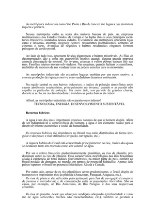 As metrópoles industriais como São Paulo e Rio de Janeiro são lugares que misturam
riqueza e pobreza.

   Nessas metrópoles estão as sedes dos maiores bancos do país. As empresas
multinacionais dos Estados Unidos, da Europa e do Japão têm os seus principais escri-
tórios brasileiros instalados nessas cidades. O comércio das metrópoles apresenta lojas
caras e luxuosas, enormes shopping centers, restaurantes internacionais, centenas de
cinemas e bares. Avenidas de negócios e bairros residenciais elegantes formam
paisagens de cartão-postal.

   Ao lado de tudo isso, aparecem favelas gigantescas e bairros miseráveis. As filas de
desempregados dão a volta em quarteirões inteiros quando alguma grande empresa
anuncia contratação de pessoal. No inverno, crianças e velhos pobres passam frio nas
ruas. Famílias inteiras moram sob viadutos. Nas esquinas, quando fecham os semáforos,
multidões de meninos de rua vendem balas ou pedem esmolas para os motoristas.

  As metrópoles industriais são estranhos lugares também por um outro motivo: a
enorme produção de riqueza convive com verdadeiros desastres ambientais.

   Na região central ou nos bairros industriais, o índice de poluição atmosférica pode
causar problemas respiratórios, principalmente no inverno, quando o ar parado não
espalha as partículas de poluição. Por outro lado, nos período de grandes chuvas,
durante o verão, os rios transbordam e inundam as partes baixas da cidade.

  Afinal, as metrópoles industriais são o paraíso ou o inferno?
        TECNOLOGIA, ENERGIA, DESENVOLVIMENTO SUSTENTÁVEL

  Recursos hídricos

   A água é um dos mais importantes recursos naturais de que o homem dispõe. Além
de ser indispensável à sobrevivência do homem, a água é um elemento básico para o
desenvolvimento econômico e social da humanidade.

   Os recursos hídricos são abundantes no Brasil mas estão distribuídos de forma irre-
gular e são pouco e mal utilizados (irrigação, navegação, etc.).

   A riqueza hídrica do Brasil está concentrada principalmente no rios, muitos dos quais
se destacam tanto em extensão como em volume de água.

   Por ser o relevo brasileiro predominantemente planáltico, os rios de planalto pre-
dominam sobre os rios de planície. Essa característica morfológica dos rios brasileiros
aliada à existência de bons índices pluviométricos, na maior parte do país, confere ao
Brasil posição de destaque, no mundo, em termos de potencial hidráulico. Apenas dois
países superam o Brasil em potencial hidráulico: Rússia e Canadá.

   Por outro lado, apesar de os rios planálticos serem predominantes. o Brasil dispõe de
numerosos e importantes rios de planície (Amazonas, Paraguai, Araguaia, etc.).
   Os rios de planície são utilizados principalmente para fins de navegação (transporte
de pessoas e mercadorias) e de comunicação entre as populações ribeirinhas. São os
casos, por exemplo, do Rio Amazonas, do Rio Paraguai e dos seus respectivos
afluentes.

  Os rios de planalto, desde que ofereçam condições adequadas (profundidade e volu-
me de água suficientes, trechos não encachoeirados, etc.), também se prestam à
 