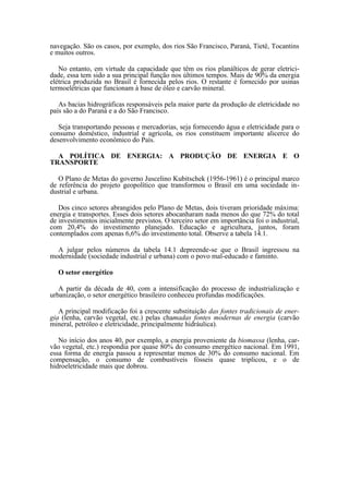 navegação. São os casos, por exemplo, dos rios São Francisco, Paraná, Tietê, Tocantins
e muitos outros.

   No entanto, em virtude da capacidade que têm os rios planálticos de gerar eletrici-
dade, essa tem sido a sua principal função nos últimos tempos. Mais de 90% da energia
elétrica produzida no Brasil é fornecida pelos rios. O restante é fornecido por usinas
termoelétricas que funcionam à base de óleo e carvão mineral.

   As bacias hidrográficas responsáveis pela maior parte da produção de eletricidade no
país são a do Paraná e a do São Francisco.

   Seja transportando pessoas e mercadorias, seja fornecendo água e eletricidade para o
consumo doméstico, industrial e agrícola, os rios constituem importante alicerce do
desenvolvimento econômico do País.

  A POLÍTICA DE ENERGIA: A PRODUÇÃO DE ENERGIA E O
TRANSPORTE

   O Plano de Metas do governo Juscelino Kubitschek (1956-1961) é o principal marco
de referência do projeto geopolítico que transformou o Brasil em uma sociedade in-
dustrial e urbana.

   Dos cinco setores abrangidos pelo Plano de Metas, dois tiveram prioridade máxima:
energia e transportes. Esses dois setores abocanharam nada menos do que 72% do total
de investimentos inicialmente previstos. O terceiro setor em importância foi o industrial,
com 20,4% do investimento planejado. Educação e agricultura, juntos, foram
contemplados com apenas 6,6% do investimento total. Observe a tabela 14.1.

  A julgar pelos números da tabela 14.1 depreende-se que o Brasil ingressou na
modernidade (sociedade industrial e urbana) com o povo mal-educado e faminto.

   O setor energético

   A partir da década de 40, com a intensificação do processo de industrialização e
urbanização, o setor energético brasileiro conheceu profundas modificações.

   A principal modificação foi a crescente substituição das fontes tradicionais de ener-
gia (lenha, carvão vegetal, etc.) pelas chamadas fontes modernas de energia (carvão
mineral, petróleo e eletricidade, principalmente hidráulica).

   No início dos anos 40, por exemplo, a energia proveniente da biomassa (lenha, car-
vão vegetal, etc.) respondia por quase 80% do consumo energético nacional. Em 1991,
essa forma de energia passou a representar menos de 30% do consumo nacional. Em
compensação, o consumo de combustíveis fósseis quase triplicou, e o de
hidroeletricidade mais que dobrou.
 