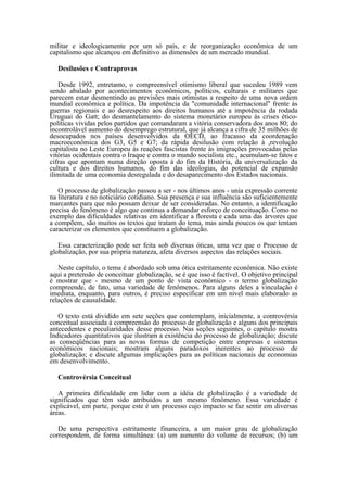 militar e ideologicamente por um só país, e de reorganização econômica de um
capitalismo que alcançou em definitivo as dimensões de um mercado mundial.

   Desilusões e Contraprovas

   Desde 1992, entretanto, o compreensível otimismo liberal que sucedeu 1989 vem
sendo abalado por acontecimentos econômicos, políticos, culturais e militares que
parecem estar desmentindo as previsões mais otimistas a respeito de uma nova ordem
mundial econômica e política. Da impotência da "comunidade internacional" frente às
guerras regionais e ao desrespeito aos direitos humanos até a impotência da rodada
Uruguai do Gatt; do desmantelamento do sistema monetário europeu às crises ético-
políticas vividas pelos partidos que comandaram a vitória conservadora dos anos 80; do
incontrolável aumento do desemprego estrutural, que já alcança a cifra de 35 milhões de
desocupados nos países desenvolvidos da OECD, ao fracasso da coordenação
macroeconômica dos G3, G5 e G7; da rápida desilusão com relação à ,revolução
capitalista no Leste Europeu às reações fascistas frente às imigrações provocadas pelas
vitórias ocidentais contra o Iraque e contra o mundo socialista etc., acumulam-se fatos e
cifras que apontam numa direção oposta à do fim da História, da universalização da
cultura e dos direitos humanos, do fim das ideologias, do potencial de expansão
ilimitada de uma economia desregulada e do desaparecimento dos Estados nacionais.

   O processo de globalização passou a ser - nos últimos anos - unia expressão corrente
na literatura e no noticiário cotidiano. Sua presença e sua influência são suficientemente
marcantes para que não possam deixar de ser consideradas. No entanto, a identificação
precisa do fenômeno é algo que continua a demandar esforço de conceituação. Como no
exemplo das dificuldades relativas em identificar a floresta e cada uma das árvores que
a compõem, são muitos os textos que tratam do tema, mas ainda poucos os que tentam
caracterizar os elementos que constituem a globalização.

   Essa caracterização pode ser feita sob diversas óticas, uma vez que o Processo de
globalização, por sua própria natureza, afeta diversos aspectos das relações sociais.

   Neste capítulo, o tema é abordado sob uma ótica estritamente econômica. Não existe
aqui a pretensão de conceituar globalização, se é que isso é factível. O objetivo principal
é mostrar que - mesmo de um ponto de vista econômico - o termo globalização
compreende, de fato, uma variedade de fenômenos. Para alguns deles a vinculação é
imediata, enquanto, para outros, é preciso especificar em um nível mais elaborado as
relações de causalidade.

   O texto está dividido em sete seções que contemplam, inicialmente, a controvérsia
conceitual associada à compreensão do processo de globalização e alguns dos principais
antecedentes e peculiaridades desse processo. Nas seções seguintes, o capítulo mostra
Indicadores quantitativos que ilustram a existência do processo de globalização; discute
as conseqüências para as novas formas de competição entre empresas e sistemas
econômicos nacionais; mostram alguns paradoxos inerentes ao processo de
globalização; e discute algumas implicações para as políticas nacionais de economias
em desenvolvimento.

   Controvérsia Conceitual

   A primeira dificuldade em lidar com a idéia de globalização é a variedade de
significados que têm sido atribuídos a um mesmo fenômeno. Essa variedade é
explicável, em parte, porque este é um processo cujo impacto se faz sentir em diversas
áreas.

   De uma perspectiva estritamente financeira, a um maior grau de globalização
correspondem, de forma simultânea: (a) um aumento do volume de recursos; (b) um
 