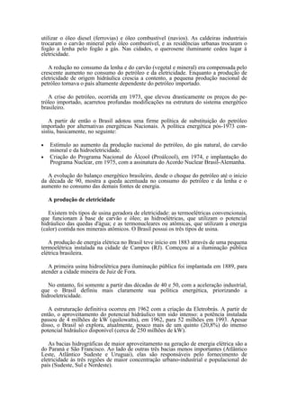 utilizar o óleo diesel (ferrovias) e óleo combustível (navios). As caldeiras industriais
trocaram o carvão mineral pelo óleo combustível, e as residências urbanas trocaram o
fogão a lenha pelo fogão a gás. Nas cidades, o querosene iluminante cedeu lugar à
eletricidade.

   A redução no consumo da lenha e do carvão (vegetal e mineral) era compensada pelo
crescente aumento no consumo do petróleo e da eletricidade. Enquanto a produção de
eletricidade de origem hidráulica crescia a contento, a pequena produção nacional de
petróleo tornava o país altamente dependente do petróleo importado.

   A crise do petróleo, ocorrida em 1973, que elevou drasticamente os preços do pe-
tróleo importado, acarretou profundas modificações na estrutura do sistema energético
brasileiro.

   A partir de então o Brasil adotou uma firme política de substituição do petróleo
importado por alternativas energéticas Nacionais. A política energética pós-1973 con-
sistiu, basicamente, no seguinte:

•   Estímulo ao aumento da produção nacional do petróleo, do gás natural, do carvão
    mineral e da hidroeletricidade.
•   Criação do Programa Nacional do Álcool (Proálcool), em 1974, e implantação do
    Programa Nuclear, em 1975, com a assinatura do Acordo Nuclear Brasil-Alemanha.

   A evolução do balanço energético brasileiro, desde o choque do petróleo até o início
da década de 90, mostra a queda acentuada no consumo do petróleo e da lenha e o
aumento no consumo das demais fontes de energia.

    A produção de eletricidade

   Existem três tipos de usina geradora de eletricidade: as termoelétricas convencionais,
que funcionam à base de carvão e óleo; as hidroelétricas, que utilizam o potencial
hidráulico das quedas d'água; e as termonucleares ou atômicas, que utilizam a energia
(calor) contida nos minerais atômicos. O Brasil possui os três tipos de usina.

   A produção de energia elétrica no Brasil teve início em 1883 através de uma pequena
termoelétrica instalada na cidade de Campos (RJ). Começou aí a iluminação pública
elétrica brasileira.

   A primeira usina hidroelétrica para iluminação pública foi implantada em 1889, para
atender a cidade mineira de Juiz de Fora.

   No entanto, foi somente a partir das décadas de 40 e 50, com a aceleração industrial,
que o Brasil definiu mais claramente sua política energética, priorizando a
hidroeletricidade.

   A estruturação definitiva ocorreu em 1962 com a criação da Eletrobrás. A partir de
então, o aproveitamento do potencial hidráulico tem sido intenso: a potência instalada
passou de 4 milhões de kW (quilowatts), em 1962, para 52 milhões em 1993. Apesar
disso, o Brasil só explora, atualmente, pouco mais de um quinto (20,8%) do imenso
potencial hidráulico disponível (cerca de 250 milhões de kW).

   As bacias hidrográficas de maior aproveitamento na geração de energia elétrica são a
do Paraná e São Francisco. Ao lado de outras três bacias menos importantes (Atlântico
Leste, Atlântico Sudeste e Uruguai), elas são responsáveis pelo fornecimento de
eletricidade às três regiões de maior concentração urbano-industrial e populacional do
país (Sudeste, Sul e Nordeste).
 