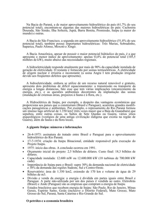 Na Bacia do Paraná, a de maior aproveitamento hidroelétrico do país (61,7% do seu
potencial total), encontram-se algumas das maiores hidroelétricas do país: Cachoeira
Dourada, São Simão, Ilha Solteira, Jupiá, Barra Bonita, Promissão, Itaipu (a maior do
mundo) e outras.

   A Bacia do São Francisco, a segunda em aproveitamento hidroelétrico (51,8% do seu
potencial total), também possui importantes hidroelétricas: Três Marias, Sobradinho,
Itaparica, Paulo Afonso, Moxotó e Xingó.

   A Bacia Amazônica, apesar de possuir o maior potencial hidráulico do país, é a que
apresenta o menor índice de aproveitamento: apenas O,4% do potencial total (105,5
milhões de kW), muito abaixo das necessidades regionais.

   A hidroeletricidade responde atualmente por mais de 90% da capacidade instalada de
geração de eletricidade. O restante é fornecido por usinas termoelétricas. A eletricidade
de origem nuclear é irrisória e inconstante (a usina Angra I tem produção irregular
devido aos freqüentes defeitos que apresenta).

   A hidroeletricidade, embora se utilize de um recurso natural renovável e gratuito,
apresenta dois problemas de difícil equacionamento: a transmissão ou transporte da
energia a longas distancias, fato esse que tem várias implicações (encarecimento da
energia, etc.), e as questões ambientais decorrentes da implantação das usinas
(inundação de extensas áreas, prejuízos à fauna e à flora, etc.).

   A Hidroelétrica de Itaipu, por exemplo, a despeito das vantagens econômicas que
proporciona aos países que a construíram (Brasil e Paraguai), acarretou grandes modifi-
cações paisagísticas e ambientais. Por exemplo, o represamento do Rio Paraná formou
um imenso lago artificial de 1.350 km2 (três vezes maior que a Baía da Guanabara) que
sepultou, entre outras coisas, os Saltos de Sete Quedas ou Guaira, vários sítios
arqueológicos (vestígios de uma antiga civilização indígena que existia na região de
Guaíra), além da fauna e da flora locais.

    A gigante Itaipu: números e informações

•   26-4-1973: assinatura do tratado entre Brasil e Paraguai para o aproveitamento
    hidroelétrico do Rio Paraná.
•   17-7-1974: criação da Itaipu Binacional, entidade responsável pela execução do
    Projeto Itaipu.
•   1975: início das obras. A conclusão ocorreu em 1991.
•   Orçamento inicial do projeto: 2,5 bilhões de dólares. Custo final: 18,3 bilhões de
    dólares.
•   Capacidade instalada: 12.600 mW ou 12.600.000 kW (18 turbinas de 700.000 kW
    cada).
•   Importância de Itaipu para o Brasil: supre 30% da demanda nacional de eletricidade
    e 38% da demanda das regiões Sudeste, Sul e Centro-Oeste.
•   Reservatório: área de 1.350 km2, extensão de 170 km e volume de água de 29
    bilhões de m3.
•   Divisão e venda da energia: a energia é dividida em partes iguais entre Brasil e
    Paraguai. A parte não-utilizada por um dos países é vendida ao outro. Eletrobrás
    (Brasil) e Ande (Paraguai) são as empresas que compram a energia de Itaipu.
•   Estados brasileiros que recebem energia de Itaipu: São Paulo, Rio de Janeiro, Minas
    Gerais, Espírito Santo, Goiás (inclusive o Distrito Federal), Mato Grosso, Mato
    Grosso do Sul, Paraná, Santa Catarina e Rio Grande do Sul.

    O petróleo e a economia brasileira
 