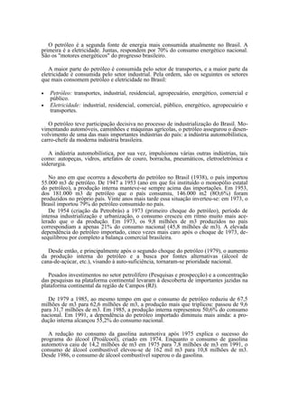 O petróleo é a segunda fonte de energia mais consumida atualmente no Brasil. A
primeira é a eletricidade. Juntas, respondem por 70% do consumo energético nacional.
São os "motores energéticos" do progresso brasileiro.

   A maior parte do petróleo é consumida pelo setor de transportes, e a maior parte da
eletricidade é consumida pelo setor industrial. Pela ordem, são os seguintes os setores
que mais consomem petróleo e eletricidade no Brasil:

•   Petróleo: transportes, industrial, residencial, agropecuário, energético, comercial e
    público.
•   Eletricidade: industrial, residencial, comercial, público, energético, agropecuário e
    transportes.

   O petróleo teve participação decisiva no processo de industrialização do Brasil. Mo-
vimentando automóveis, caminhões e máquinas agrícolas, o petróleo assegurou o desen-
volvimento de uma das mais importantes indústrias do país: a indústria automobilística,
carro-chefe da moderna indústria brasileira.

   A indústria automobilística, por sua vez, impulsionou várias outras indústrias, tais
como: autopeças, vidros, artefatos de couro, borracha, pneumáticos, eletroeletrônica e
siderurgia.

   No ano em que ocorreu a descoberta do petróleo no Brasil (1938), o país importou
55.000 m3 de petróleo. De 1947 a 1953 (ano em que foi instituído o monopólio estatal
do petróleo), a produção interna manteve-se sempre acima das importações. Em 1953,
dos 181.000 m3 de petróleo que o país consumiu, 146.000 m2 (8O,6%) foram
produzidos no próprio país. Vinte anos mais tarde essa situação inverteu-se: em 1973, o
Brasil importou 79% do petróleo consumido no país.
   De 1954 (criação da Petrobrás) a 1973 (primeiro choque do petróleo), período de
intensa industrialização e urbanização, o consumo cresceu em ritmo muito mais ace-
lerado que o da produção. Em 1973, os 9,8 milhões de m3 produzidos no país
correspondiam a apenas 21% do consumo nacional (45,8 milhões de m3). A elevada
dependência do petróleo importado, cinco vezes mais caro após o choque de 1973, de-
sequilibrou por completo a balança comercial brasileira.

   Desde então, e principalmente após o segundo choque do petróleo (1979), o aumento
da produção interna do petróleo e a busca por fontes alternativas (álcool de
cana-de-açúcar, etc.), visando à auto-suficiência, tornaram-se prioridade nacional.

   Pesados investimentos no setor petrolífero (Pesquisas e prospecção) e a concentração
das pesquisas na plataforma continental levaram à descoberta de importantes jazidas na
plataforma continental da região de Campos (RJ).

   De 1979 a 1985, ao mesmo tempo em que o consumo de petróleo reduziu de 67,5
milhões de m3 para 62,6 milhões de m3, a produção mais que triplicou: passou de 9,6
para 31,7 milhões de m3. Em 1985, a produção interna representou 50,6% do consumo
nacional. Em 1991, a dependência do petróleo importado diminuiu mais ainda: a pro-
dução interna alcançou 55,2% do consumo nacional.

   A redução no consumo da gasolina automotiva após 1975 explica o sucesso do
programa do álcool (Proálcool), criado em 1974. Enquanto o consumo de gasolina
automotiva caiu de 14,2 milhões de m3 em 1975 para 7,8 milhões de m3 em 1991, o
consumo de álcool combustível elevou-se de 162 mil m3 para 10,8 milhões de m3.
Desde 1986, o consumo de álcool combustível superou o da gasolina.
 