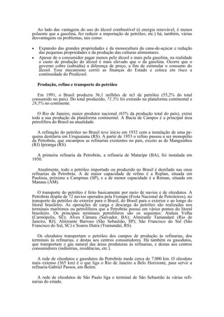 Ao lado das vantagens do uso do álcool combustível (é energia renovável, é menos
poluente que a gasolina, fez reduzir a importação de petróleo, etc.) há, também, várias
desvantagens ou problemas, tais como:

•   Expansão das grandes propriedades e da monocultura da cana-de-açúcar e redução
    das pequenas propriedades e da produção das culturas alimentares.
•   Apesar de o consumidor pagar menos pelo álcool e mais pela gasolina, na realidade
    o custo de produção do álcool é mais elevado que o da gasolina. Ocorre que o
    governo cobre (subsidia) a diferença de preço, a fim de estimular o consumo do
    álcool. Esse mecanismo corrói as finanças do Estado e coloca em risco a
    continuidade do Proálcool.

    Produção, refino e transporte do petróleo

   Em 1991, o Brasil produziu 36,1 milhões de m3 de petróleo (55,2% do total
consumido no país). Do total produzido, 71,5% foi extraído na plataforma continental e
28,5% no continente.

   O Rio de Janeiro, maior produtor nacional (65% da produção total do país), extrai
toda a sua produção da plataforma continental. A Bacia de Campos é a principal área
petrolífera do Brasil na atualidade.

   A refinação do petróleo no Brasil teve início em 1932 com a instalação de uma pe-
quena destilaria em Uruguaiana (RS). A partir de 1953 o refino passou a ser monopólio
da Petrobrás, que encampou as refinarias existentes no país, exceto as de Manguinhos
(RJ) Ipiranga (RS).

  A primeira refinaria da Petrobrás, a refinaria de Mataripe (BA), foi instalada em
1950.

   Atualmente, todo o petróleo importado ou produzido no Brasil é destilado nas onze
refinarias da Petrobrás. A de maior capacidade de refino é a Replan, situada em
Paulinia, próximo a Campinas (SP), e a de menor capacidade é a Reman, situada em
Manaus (AM).

    O transporte do petróleo é feito basicamente por meio de navios e de oleodutos. A
Petrobrás dispõe de 72 navios operados pela Fronape (Frota Nacional de Petroleiros), no
transporte do petróleo do exterior para o Brasil, do Brasil para o exterior e ao longo do
litoral brasileiro. As operações de carga e descarga do petróleo são realizadas nos
terminais marítimos ou petrolíferos que a Petrobrás possui em vários pontos do litoral
brasileiro. Os principais terminais petrolíferos são os seguintes: Atalaia Velha
(Carmópolis, SE); Alves Câmara (Salvador, BA); Almirante Tamandaré (Rio de
Janeiro, RJ); Almirante Barroso (São Sebastião, SP); São Francisco do Sul (São
Francisco do Sul, SC) e Soares Dutra (Tramandaí, RS).

   Os oleodutos transportam o petróleo dos campos de produção às refinarias, dos
terminais às refinarias, e destas aos centros consumidores. Há também os gasodutos,
que transportam o gás natural das áreas produtoras às refinarias, e destas aos centros
consumidores (indústrias, residências, etc.).

   A rede de oleodutos e gasodutos da Petrobrás mede cerca de 7.000 km. O oleoduto
mais extenso (365 km) é o que liga o Rio de Janeiro a Belo Horizonte, para servir a
refinaria Gabriel Passos, em Betim.

   A rede de oleodutos de São Paulo liga o terminal de São Sebastião às várias refi-
narias do estado.
 
