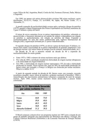 como África do Sul, Argentina, Brasil, Coréia do Sul, Formosa (Taiwan), Índia, México
e Paquistão.

   Em 1990, em apenas seis países desenvolvidos existiam 308 usinas nucleares, assim
distribuídas: EUA,111; França, 53; ex-URSS, 46; Japão, 40; Reino Unido, 37; e
Alemanha, 21.

   A grande expansão da nucleoeletricidade ocorreu após o primeiro choque do petróleo
(1973), quando a Opep (Organização dos Países Exportadores de Petróleo) aumentou de
3 para 12 dólares o preço do barril.

   O temor de novos aumentos levou os países importadores de petróleo, sobretudo os
desenvolvidos, a buscarem alternativas no sentido de reduzir a dependência em relação
ao petróleo e, particularmente, em relação ao petróleo da Opep. Expandir a
nucleoeletricidade foi uma das metas estabelecidas pela Agência Internacional de
Energia (AIE), organização formada por 21 países industrializados.

   O segundo choque do petróleo (1979), ao elevar o preço do barril para 35 dólares, re-
forçou mais ainda a necessidade de os países importadores de petróleo ampliarem o uso
da energia nuclear e de outras fontes de energia (carvão mineral, hidroeletricidade, etc.).
   Da década de 70 até a primeira metade da década de 80 a expansão da
nucleoeletricidade foi muito grande:

•   Entre 1975 e 1985 o número de usinas nucleares mais que dobrou.
•   Por volta de 1985, a produção mundial de eletricidade de origem nuclear ultrapassou
    a de eletricidade de origem hidráulica.
•   Em 1985, a eletricidade de origem nuclear representava 15% de toda a eletricidade
    produzida no mundo. Nesse mesmo ano, mais de 50% da eletricidade produzida em
    países como, por exemplo, a França e a Bélgica era fornecida por usinas nucleares.
    Observe a tabela 14.12.

   A partir da segunda metade da década de 80, fatores como, por exemplo, recessão
econômica mundial, maior oferta de petróleo, acidentes nucleares (Chernobyl, 1986) e
intensificação dos movimentos antinucleares refrearam a expansão do setor de energia
nuclear. Após 1985, muitas usinas nucleares foram desativadas e poucas foram
constraidas.




   O Brasil começou a desenvolver seu programa nuclear em 1967 com a criação de um
grupo de trabalho integrado por representantes do Ministério das Minas e Energia, das
Centrais Elétricas Brasileiras (Eletrobrás) e da Comissão Nacional de Energia Nuclear
((:NEN)
 