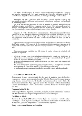Em 1969 o Brasil comprou da empresa americana Westinghouse Electric Company
seu primeiro reator nuclear. Três anos mais tarde (1972) foram iniciadas as obras da
Usina Nuclear Angra I, na Praia de Itaorna, no município de Angra dos Reis (RJ).

   Inaugurada em 1981, com dois anos de atraso, a Usina Nuclear Angra I tem
apresentado constantes defeitos e funcionamento intermitente, sendo por isso apelidada
de "usina vaga-lume".
   Em 1974, um ano após a eclosão da crise do petróleo, o governo brasileiro decidiu
implantar, no país, um ambicioso programa nuclear com o objetivo, segundo o próprio
governo, de desenvolver uma tecnologia nuclear própria e de ampliar a produção de
energia para atender as necessidades do país nas próximas décadas.

   Em junho de 1975 o Brasil assinou um acordo com a Alemanha Ocidental definindo
a aquisição de oito usinas nucleares e a transferência de tecnologia alemã para o Brasil.
As duas primeiras unidades, Angra II e Angra m, programadas para entrar em
funcionamento, respectivamente, em 1982 e 1983, encontram-se, até hoje, em fase de
construção.

   O programa nuclear brasileiro constituiu-se em enorme fracasso. Decorridos 28 anos
desde a sua criação (1967), e apesar de Ter consumido bilhões de dólares, a produção de
eletricidade nuclear é de tal modo irrisória que sequer aparece no balanço energético do
pais.

   O programa nuclear brasileiro tem sido objeto de muitas críticas. As principais crí-
ticas são as seguintes:

•   Além do elevado custo (o acordo Brasil-Alemanha foi orçado em 30 bilhões de
    dólares), sua implantação foi precipitada, uma vez que o país ainda dispõe de grande
    potencial hidráulico para ser aproveitado.
•   preço do quilowatt de energia nuclear é cerca de três vezes maior que o da energia
    hidroelétrica.
•   Os riscos de acidentes oferecidos pelas usinas nucleares, a exemplo dos ocorridos
    com as usinas de Three Mile Island (EUA) e Chernobyl (Ucrania).
•   A implantação do programa nuclear não foi submetida à aprovação da sociedade.


CONFLITOS DA ATUALIDADE
Recentemente tivemos a comemoração dos dez anos da queda do Muro de Berlim e
pudemos ver o atraso econômico da Alemanha Oriental. Também a Rússia parece estar
longe da casa comum Européia. Os Estados multinacionais são o motivo básico dos
movimentos separatistas. Aqui segue um resumo dos principais conflitos da atualidade.
Cuidado para não trocar a área, a motivação e o conflito. Neste caso há muitos pegas.
São eles:
Chipas no Sul do México
liderados por Marcos, zapatistas, socialistas, indígenas, fizeram uma marcha com mais
500.000 militantes este ano pela independência do Estado de Chiapas.
Chechênia na Rússia
A maioria da população é Muçulmana Sunita. Região rica em minério e petróleo entre o
Mar Negro e o Mar Cáspio. Geoestratégica para a Rússia e situada nos Montes Cáucaso.
A Thechênia, (declarou independência e foi severamente reprimida.
Timor Leste, Aceh e Molucas na Indonésia
 