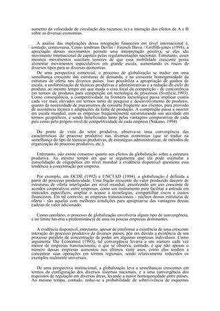 aumento da velocidade de circulação dos recursos; (c) a interação dos efeitos de A e B
sobre as diversas economias.

   A análise das implicações dessa integração financeira em nível internacional é,
contudo, controversa. Como lembram Devlin / Fírench Davis / Griffith-jones (1995), a
apreciação desses movimentos permite uma interpretação positiva, se eles são
movimento internacional de capitais pelas regulamentações nacionais. Entretanto, esses
mesmos movimentos suscitam temores de que essa mobilidade crescente possa
alimentar movimentos especulativos em grande escala, aumentando os riscos de
diversos tipos para as diversas economias.
   De uma perspectiva comercial, o processo de globalização se traduz em uma
semelhança crescente das estruturas de demanda, e na crescente homogeniedade da
estrutura de oferta nos diversos países. Isso possibilita a apropriação de ganhos de
escala, a uniformização de técnicas produtivas e administrativas e a redução do ciclo do
produto, ao mesmo tempo em que muda o eixo focal da competição - de concorrência
em termos de produtos para competição em tecnologia de processos (Svetlicic,1993).
Como conseqüência, a competitividade na fronteira tecnológica passa implicar custos
cada vez mais elevados em termos tanto de pesquisa e desenvolvimento de produtos,
quanto da necessidade de mecanismos de consulta freqüente aos clientes, para provisão
de assistência técnica e adaptações da linha de produção. A competição passa a ocorrer
em escala mundial, com as empresas freqüentemente reestruturando sua atividade em
termos geográficos, e sendo beneficiadas tanto pelas vantagens comparativas de cada
país como pelo próprio nível de competitividade de cada empresa (Nakano, 1994).

   Do ponto de vista do setor produtivo, observa-se uma convergência das
características do processo produtivo nas diversas economias (que se traduz na
semelhança do tipo de técnicas produtivas, de estratégias administrativas, de métodos de
organização do processo produtivo, etc.).

   Entretanto, não existe consenso quanto aos efeitos da globalização sobre a estrutura
produtiva. Ao mesmo tempo em que se argumenta que ela pode estimular à
consolidação de oligopólios em nível mundial a evidência disponível questiona essa
tendência à concentração por empresa.

   Por exemplo, em OCDE (1992) e UNCTAD (1994), a globalização é definida a
partir do processo produtividade. Uma fração crescente do valor produzido decorre de
estruturas de oferta interligadas em nível mundial, envolvendo um uso crescente de
acordos cooperativos entre empresas, como um instrumento para facilitar a entrada em
mercados específicos, ampliar o acesso a tecnologias, compartilhar riscos e custos
financeiros. Em tal contexto, as empresas transnacionais - núcleos dessas estruturas de
oferta - são aquelas com melhores condições para apropriar-se das vantagens dessas
cadeias de valor adicionado.

   Como corolário, o processo de globalização envolveria algum tipo de convergência,
e no limite haveria a predominância de uma ou poucas empresas dominantes.

   A evidência disponível, entretanto, apesar de confirmar a existência de uma crescente
interação do processo produtivo de diversos países, põe em dúvida a existência de um
processo paralelo de concentração de poder em algumas empresas individuais. Como
argumenta The Economist (1993), tal convergência levaria a um número cada vez
menor de empresas transnacionais; o que se observa, contudo, é que não apenas o
número dessas empresas aumentou nos últimos vinte anos, como elas tendem a
concentrar suas operações em termos regionais, sendo relativamente reduzidos os
exemplos realmente universais.

   De uma perspectiva institucional, a globalização leva a semelhanças crescentes em
termos da configuração dos diversos sistemas nacionais, e a uma convergência dos
requisitos de regulação em diversas áreas, levando a maior homogeniedade entre países.
Ao mesmo tempo, contudo, reduz-se a probabilidade de sobrevivência de esquemas
 
