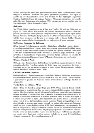 fatídica guerra perdeu a eleição e querendo manter-se no poder a qualquer custo viu-se
obrigado a renunciar. Milosevic está preso aguardando julgamento. Hoje após os
acordos de DAYTON (1995) a Bósnia está dividida em duas Federação Muçulmana
Croata e República Sérvia de Srepska. Agora os Albaneses massacrados no passado
pelos Sérvios e fortalecidos pelo apoio da ONU entraram em graves conflitos com os
Macedônios pela criação da Grande Albânia.
Os Curdos
São 35.000.000 de muçulmanos não árabes sem Estado e há mais de 1000 anos na
região do Oriente Médio. Este conflito nacionalista no continente asiático é bastante
peculiar, pois envolve uma nação cujos componentes estão espalhados pôr alguns países
(Iraque, Armênia, Azerbaijão, Turquia, Síria e Irã). O movimento separatista curdo tem
sofrido fortes repressões na Turquia e no Iraque, onde o ditador Saddan Hussein
promoveu uma carnificina contra os curdos por meio do uso de armas químicas.
No Norte da Espanha e Sul da França
(ETA, Euskadi Ta Askatsuna que significa - Pátria basca e liberdade - motivo étnico) -
o povo basco, cuja a língua e cultura tem origem obscura, mantém sua identidade apesar
da centenas de anos sob domínio espanhol e francês. Na Espanha, terroristas começaram
a lutar pela independência em 1968 e nos anos 70 aparece o grupo terrorista ETA, que
reivindica a independência. O presidente socialista Felipe Gonzales foi acusado de
ligação com os esquadrões da morte dos GAL, que exterminavam ativistas bascos.
O Ira na Irlanda do Norte
O IRA é a base do separatismo da Irlanda do Norte (não se esqueça dos acordos de paz
assinados pelo Shin Fein, braço direito do IRA). Neste caso os católicos do Ulster -
Irlanda do Norte - que são a minoria querem se unir a Irlanda. Já os protestantes maioria
querem permanecer unidos ao Reino Unido.
Caxemira na Índia e Paquistão
(Testes nucleares) Disputa das nascentes do rio Indu. Budistas, Induistas e Muçulmanos
travam um terrível luta. O maior cuidado do EUA no caso da "Guerra Contra o Terror"
é que setores do governo do Paquistão forneça armas atômicas ao Grupo Taleban no
Afeganistão.
Tutsi e Hutus e o Chifre da África
(Tutsi e Hutu em Ruanda e Congo Belga, com 1.000.000 de mortos). Tomar cuidado
com as ditaduras no continente. Este ano morreu o ditador Kabila. A causa básica destas
guerras foi o imperialismo que dividiu as nações africanas ou as colocaram juntas em
estados artificiais. A monocultura para exportação é também uma causa do nível de
mazela ao qual estão submetidos os Estados africanos como é o caso da Etiópia e
Somália sem governos e Serra Leoa mergulhada em guerras tribais. A maioria das
armas veio da época da Guerra Fria, como é o caso de Angola e Moçambique. Seca e
desertificacão só agravam este quadro, no qual, em muitos países, como em Botsuana,
grande parte da população já adquiriu a AIDS. Quais são as causas e consequências da
crise de refugiados? As migrações forçadas dentro e através das fronteiras nacionais são
uma das consequências mais visíveis da perseguição política e dos conflitos armados.
Mas tal como tem demonstrado a recente crise do Ruanda, os problemas de refugiados
que muitas vezes ficam por resolver também poderão ser a causa de instabilidade,
violência e deslocações da população posteriores. O
 