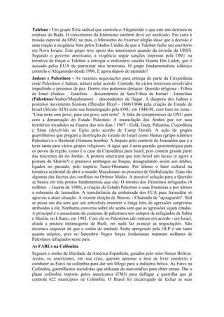 Taleban - Um grupo Xiita radical que controla o Afeganistão e que este ano destruiu as
estátuas do Buda. O crescimento do Islamismo também deve ser analizado. Em carta à
missão especial da ONU no país, o Ministério do Exterior afegão disse que a decisão é
uma reação à exigência feita pelos Estados Unidos de que o Taleban feche seu escritório
em Nova Iorque. Este grupo teve apoio dos americanos quando da invasão da URSS.
Segundo o governo americano, a exigência segue sanções impostas pela ONU na
tentativa de forçar o Taleban a entregar o milionário saudita Osama Bin Laden, que é
acusado pelos EUA de patrocinar atos terroristas. O grupo fundamentalista islâmico
controla o Afeganistão desde 1996. E agora depois do atentado?
Judeus e Palestinos - As recentes negociações para entrega de parte da Cirsjordânia
onde Palestinos e Judeus, tentam selar acordo. Contudo, há vários interesses envolvidos
impedindo o processo de paz. Dentre eles podemos destacar: Questão religiosa - Filhos
de Israel (Judeus – Israelitas – descendentes de Sara/Filhos de Ismael - Ismaelitas
(Palestinos/Árabes/Muçulmanos) – descendentes de Hagar. A diáspora dos Judeus e
posterior movimento Sionista (Theodor Herzl - 1860/1904) pela criação do Estado de
Israel (Século XIX) com sua homologação pela ONU em 1948/49, com base no lema -
"Uma terra sem povo, para um povo sem terra". A falta de compromisso da ONU para
com a demarcação do Estado Palestino. A insatisfação dos Árabes por ver seus
territórios invadidos na Guerra dos seis dias / 1967 - Golã, Gaza, Palestina, Cisjordânia
e Sinai (devolvido ao Egito pelo acordo de Camp David). A ação de grupos
guerrilheiros que pregam a destruição do Estado de Israel como Hamas (grupo islâmico
Palestino) e o Hezbolat (Homens bomba). A disputa pelo controle de Jerusalém que é a
terra santa para vários grupos religiosos. A água que é uma questão geoestratégica para
os povos da região, como é o caso da Cisjordânia para Israel, pois contem grande parte
das nascentes do rio Jordão. A postura americana que tem Israel um lacaio (e agora a
postura de Sharon?) e promove embargos ao Iraque, desagradando assim aos árabes,
ligados no passado, pelo império Turco-Otomano. Por último o fator cultural na
tentativa ocidental de abrir o mundo Muçulmano ao processo de Globalização. Estas são
algumas das facetas dos conflitos no Oriente Médio. A possível solução para a Questão
se baseia em três pontos fundamentais que são: O retorno dos Palestinos refugiados (4
milhões - Guerra de 1948), a criação do Estado Palestino e suas fronteiras e por último
a soberania de Jerusalém. A transferência da embaixada dos EUA para Jerusalém só
agravou a atual situação. A recente eleição de Sharon, - Chamado de "açougueiro". Mal
se passa um dia sem que um articulista enumere a longa lista de agressões sangrentas
atribuídas a ele. Nenhuma conversa sobre ele acaba sem que as agressões sejam citadas.
A principal é o assassinato de centenas de palestinos nos campos de refugiados de Sabra
e Shatila, no Líbano, em 1982. Com ele os Palestinos não entram em acordo - em Israel,
aliada a postura intransigente de Bush, em nada faz avançar as negociações. Não
devemos esquecer de que o sonho de unidade Árabe apregoado pela OLP é um tanto
quanto utópico, pois no Setembro Negro forças Jordanianas mataram milhares de
Palestinos refugiados neste país.
As FARCs na Colômbia
Seguem o sonho de liberdade da América Espanhola, guiados pelo mito Simon Bolívar.
Assim, os americanos, em sua crise, querem apressar a área de livre comércio e
combater as Farcs na colômbia para dar um fôlego para a indústria bélica. As Farcs na
Colômbia, guerrilheiros socialistas que utilizam do narcotráfico para obter armas. Daí o
plano colômbia imposto pelos americanos (FMI) para deflagar a guerrilha que já
controla 622 municípios na Colômbia. O Brasil foi encarregado de fechar as suas
 