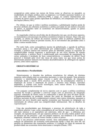 cooperativos entre países (ao menos da forma como se observou no passado), as
modalidades de relação jurídica entre as empresas e os Estados nacionais tendem a ser
cada vez mais uniformes, (Albavera,1994), e surge, no cenário internacional, um
conjunto de atores como grande capacidade de influência, em comparação com o poder
das nações (Morss,1991).

   Por último, no que se refere à política econômica, a globalização implica perda de
diversos atributos de soberania econômica e política por parte de um número crescente
de países, aí incluídos tanto as economias em desenvolvimento, quanto os países
membros da OCDE.

   As magnitudes relativas envolvidas são de dimensões tais que, em diversos aspectos,
os instrumentos convencionais de política econômica tornam-se inócuos. Haja vista, por
exemplo, os efeitos do influxo de recursos externos sobre as políticas cambiais dos
países da América Latina no período recente, Se os movimentos das paridades entre o
dólar e outras moedas fortes.

   Por outro lado, como conseqüência mesmo da globalização, a agenda de políticas
nacionais passa a ser sobre determinada por condicionantes externos. Assim, por
exemplo, a política salarial tem menores graus de liberdade, porque os requisitos de
competitividade externa requerem a preservação de um nível mínimo da relação
câmbio/salários, a política fiscal é condicionada pela necessidade de manutenção de
certos estímulos à produção de bens comercializáveis, o tamanho do déficit fiscal
possível é limitado pelo nível das taxas de juros (uma vez que taxas acima de
determinado patamar induzem movimentos desestabilizadores de arbitragem de capitais
prazos), entre outros aspectos.

  ORIGENS HISTÓRICAS

  Antecedentes e Peculiaridades

   Historicamente, o desenho das políticas econômicas foi afetado de distintas
maneiras, pela relação entre as economias nacionais e o resto do mundo. Num primeiro
momento, a intensificação desse vinculo a partir das facilidades de transporte
(sobretudo desde o século XVI) envolveu uma série de considerações relativas à
ampliação do acesso à ampliação do acesso a insumos mais baratos, mercados
ampliados, e contato com novas tecnologias, entre outros efeitos. É a chamada
internacionalização das economias.

   Um conjunto complementar de novos aspectos com os quais a política econômica
nacional foi levada a aprender a conviver surgiu com os processos de integração
regional, sobretudo da forma como os conhecemos a partir dos anos 60 deste século.
Complementaridades na produção, redução dos graus de liberdade no desenho de
políticas nacionais devido a compromissos comuns, entre outros elementos, passaram a
constituir um novo desafio para aquelas economias que buscaram na integração um
instrumento de reforço para sua competitividade internacional. São os desafios de
regionalização.

   Uma das peculiaridades que distinguem o processo de globalização de toda a
experiência anterior é que, como conseqüência de sua forma e intensidade, seus efeitos
são mais intensos e se superpõem aos anteriores, além de que - a diferença, por
exemplo, da regionalização, em que aspectos políticos ou de outra índole podem levar
ao fracasso de um processo - por sua própria natureza, sua tendência é de constante
ampliação, afetando, embora de forma variada, a todos os países.
   Esse é um processo relativamente recente. Seus antecedentes estão associados à
redução do dinamismo da economia norte-americana desde o final dos anos 60, em
paralelo ao dinamismo das exportações asiáticas, e à redução do ritmo de aumento da
produtividade nas economias norte-americanas e européia (Oman, 1993.
 