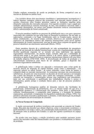 Estados explorar economias de escala na produção, de forma compatível com as
iniciativas definidas no âmbito local.

   Um corolário desses dois movimentos simultâneos e aparentemente incompatíveis é
reduzir algumas vantagens relativas das economias com mercado interno grande: os
acordos comerciais entre Estados permitem superar as limitações impostas pelas
dimensões reduzidas dos mercados nacionais. Um segundo corolário é que a opção por
unidades administrativas menores homologa, de fato, uma tendência universal: dado o
crescimento demográfico, em países com grandes dimensões torna-se crescentemente
difícil a administração de forma centralizada.

   O terceiro paradoxo implícito no processo de globalização tem a ver com o processo
negociador das condições em que terão lugar as transações econômicas. De um lado, as
negociações continuam a ter lugar formalmente entre os Estados-nação, através de
fóruns estabelecidos. Ao mesmo tempo, contudo, observa-se um aumento gradual e
expressivo da importância relativa das empresas transnacionais como novos agentes
determinantes do cenário internacional, sem que de parte desse conjunto de agentes seja
possível identificar um interlocutor autorizado (Morss, 1991I).

   Outro paradoxo decorre de a globalização ter sido acompanhada da emergência
gradual de um mercado de trabalho internacional, a ponto de a regulamentação da mão-
de-obra qualificada migrante ter se tornado um tema importante nas agendas
negociadoras internacionais. Ao mesmo tempo, contudo, dado que a mobilidade de
mão-de-obra ainda é, em geral, bastante inferior à de outros fatores, a globalização
aumentou as opções disponíveis para as empresas transnacionais lidarem com uma força
de trabalho dispersa (UNCTAD, 1994). A diversificação de linhas de produção e a
subcontratação tornaram-se mais fáceis de ser adotadas, graças à dispersão das
estruturas negociadoras trabalhistas.

   A globalização induz à ênfase em educação e treinamento para evitar perda de
recursos através da migração de capital humano, assim como a manutenção - via
repressão salarial ou outras formas - de custos reduzidos, como forma de manter a
competitividade no mercado internacional. As economias nacionais são crescentemente
substituíveis, do ponto de vista locacional: as decisões de investir passam a ser tomadas
não a partir das dotações de fatores, mas a partir das vantagens construídas. A infra-
estrutura em transportes e comunicações assume uma importância sem precedentes,
tanto por sua contribuição à qualificação dos trabalhadores (facilita o acesso a
informações), quanto porque é condição básica para o tipo de processo produtivo
interligado.

   A globalização homogeniza padrões de demanda (através das facilidades de
comunicação, uniformização de preferências, etc.), ao mesmo tempo em que leva à
fragmentação produtiva e à diferenciação dos produtos. Além disso, a globalização
estimula, simultaneamente, a competição entre empresas e a formação de alianças
empresariais, permitindo o rompimento de oligopólios estabelecidos (Oman, 1994). Um
paradoxo adicional associado à globalização e, portanto, à individualização da produção
como contraparte da universalização do consumo.

  As Novas Formas de Competição

   A noção convencional de política econômica está associada ao conceito de Estado-
nação. Boa parte das decisões que afetam objetivos, como o crescimento econômico, o
perfil distributivo da renda e outros, são consideradas tradicionalmente como resultantes
da interação entre as políticas dos Estados e a ação dos agentes econômicos no espaço
nacional.

   De acordo com essa lógica, a relação econômica entre unidades nacionais ocorre
através dos mercados onde são transacionados seus produtos e eventualmente os fatores
de produção.
 