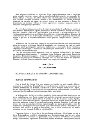 Num sistema globalizado - a diferença dessa concepção convencional - a relação
entre unidades nacionais passa a não ser mais limitada às transações nos mercados de
bens e fatores. O processo produtivo adquire uma racionalidade distinta, na medida em
que diversas unidades nacionais passam a ser componentes da mesma estrutura
integrada de geração de valor, ao mesmo tempo em que aumenta a fluidez de
transmissão de normas, valores e rotinas operativas, condição necessária para a
crescente homogenização produtiva.

   Por outro lado, vista da perspectiva da empresa, a condição de globalização implica a
maximização de benefícios a partir da busca da melhor localização de suas atividades
em nível mundial, associada à padronização dos produtos e ao desenvolvimento de
vantagens comparativas. As estratégias globais levam à procura da redução de custos, à
especialização das linhas de produção, estabilidade e controle de qualidade crescente na
oferta, o que leva à crescente eficiência e maior grau de competitividade (Albavera,
1994).

   Além disso, os vínculos entre empresas em economias distintas têm aumentado em
ritmo acelerado, e os tipos de formas de associação entre empresas são cada vez mais
variados, desde participações acionárias tradicionais a associações (joint ventures),
exploração de franquias, e acordos de subcontratação, entre outros. A razão econômica
para isso é apresentada a seguir.
   Uma das peculiaridades da economia global é o aumento de importância dos fluxos
de investimento direto externo. A contraparte desse fenômeno - decorrente da própria
magnitude desses novos agentes - é que boa parte das ações e decisões vinculadas aos
processos de produção e distribuição tem lugar cada vez mais no interior das empresas
globais, e depende menos dos vínculos locais entre empresas nacionais.

                                      RELAÇÕES
                                  INTERNACIONAIS


  BLOCOS REGIONAIS E A EXPERIÊNCIA DO MERCOSUL


  BLOCOS ECONÔMICOS

   Com o final da Guerra Fria que separava o mundo em dois grandes blocos,
comunista e capitalista, desencadeiam-se transformações políticas e econômicas no
cenário internacional de maneira a acomodar as novas relações entre países. Agora,
menos fundamentados na identidade de sistemas políticos, reestruturam-se e constroem-
se novos vínculos cada vez mais apoiados em bases comerciais.

   A desintegração do bloco socialista produziu ainda conseqüências importantes no
meio capitalista, de certa forma comparáveis a efeitos colaterais. Ao mesmo tempo em
que o socialismo deixava de ser a força de coesão de um dos blocos do sistema bipolar,
acarretando o seu enfraquecimento e posterior dissolução, o outro perdia o sentido de
continuar existindo dentro da mesma configuração anterior. Portanto, resolvidas, ao
menos em tese, as questões externas, a preocupação que ganha prioridade no seio do
capitalismo aponta para questões internas que ameaçam não apenas a manutenção do
conjunto, mas também a condição hegemônica que os EUA mantiveram até aquele
momento em que o mundo dividia-se em dois pólos.

   Enquanto diminui a importância dos confrontos militares e ideológicos, cresce a
força do mercado no equilíbrio internacional e as disputas migram para um novo sítio,
onde comércio e economia são parâmetros cada vez mais importantes. Ao mesmo
tempo, o discurso do capitalismo atualiza-se e passa a promover a liberação multilateral
 
