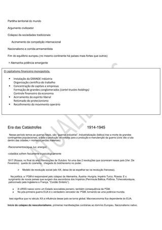 Partilha territorial do mundo

   Argumento civilizador

   Colapso da sociedades tradicionais

       Acirramento da competição internacional

   Nacionalismo e corrida armamentista

   Fim do equilíbrio europeu (no mesmo continente há países mais fortes que outros)

   = Alemanha potência emergente


O capitalismo financeiro monopolista.

       Instalação da GRANDE indústria
        Organização científica do trabalho
       Concentração de capitais e empresas
        Formação de grandes conglomerados (cartel-trustes-holdings)
        Controle financeiro da economia
       Acirramento do espírito liberal
        Retomado do protecionismo
       Recolhimento do movimento operário




   Era das Catástrofes                                                     1914-1945
    Nesse período temos as guerras totais, são “guerras industriai”. Industrialização (bélica) traz a morte de grandes
   contingentes populacionais, e toda a produção se voltava para a produção e manutenção da guerra (civis vão a luta
   dentro das cidades,+ mortes e perdas materiais)

   -Racionamentos(água, luz, energia)

   -cidadãos sofrem fisicamente e psicologicamente

   1917 (Rússia, no final do ano) Revoluções de Outubro: foi uma das 2 revoluções que ocorreram nesse país (Ver. De
   Fevereiro): queda do czarismo, chegada do bolchevismo no poder.

               Modelo de revolução social (séc XX, deixa de se espelhar-se na revolução francesa).

     Na política, a 1ªGM é responsável pelo colapso da Alemanha, Áustria- Hungria, Império Turco, Rússia. E o
   surgimento de novos países que surgem dos escombros dos Impérios (Península Báltica, Polônia, Tchecoslováquia,
   patrocinado pela Inglaterra e França, “Cordão Snitário”).

           A URSS nasce como um Estado soccialista pioneiro, também consequência da !ªGM.
           No pós-primeira guerra EUA é o verdadeiro vencedor da 1ªGM, tornando-se uma potência mundia.

    Isso significa que no século XX a influência desse país se torna global. Macroeconomia fica dependente do EUA.

   Início do colapso do neocolonialismo, primeiras manifestações contrárias ao domínio Europeu. Nacionalismo nativo.
 