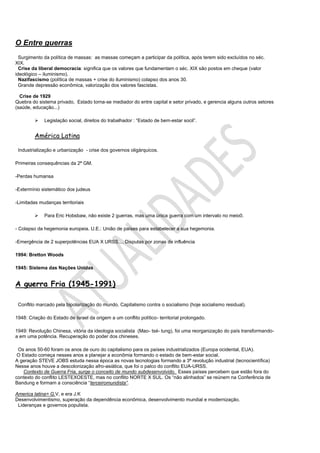 O Entre guerras
  Surgimento da política de massas: as massas começam a participar da política, após terem sido excluídos no séc.
XIX.
  Crise da liberal democracia: significa que os valores que fundamentam o séc. XIX são postos em cheque (valor
ideológico – iluminismo).
  Nazifascismo (política de massas + crise do iluminismo) colapso dos anos 30.
  Grande depressão econômica, valorização dos valores fascistas.

  Crise de 1929
Quebra do sistema privado, Estado torna-se mediador do entre capital e setor privado, e gerencia alguns outros setores
(saúde, educação...)

            Legislação social, direitos do trabalhador : “Estado de bem-estar socil”.


         América Latina

 Industrialização e urbanização - crise dos governos oligárquicos.

Primeiras consequências da 2ª GM.

-Perdas humansa

-Extermínio sistemático dos judeus

-Limitadas mudanças territoriais

            Para Eric Hobsbaw, não existe 2 guerras, mas uma única guerra com um intervalo no meio0.

- Colapso da hegemonia europeia. U.E.: União de países para estabelecer a sua hegemonia.

-Emergência de 2 superpotências EUA X URSS.... Disputas por zonas de influência

1994: Bretton Woods

1945: Sistema das Nações Unidas


A guerra Fria (1945-1991)

 Conflito marcado pela bipolarização do mundo, Capitalismo contra o socialismo (hoje socialismo residual).

1948: Criação do Estado de Israel da origem a um conflito político- territorial prolongado.

1949: Revolução Chinesa, vitória da ideologia socialista (Mao- tsé- tung), foi uma reorganização do país transformando-
a em uma potência. Recuperação do poder dos chineses.

 Os anos 50-60 foram os anos de ouro do capitalismo para os países industrializados (Europa ocidental, EUA).
 O Estado começa nesses anos a planejar a econômia formando o estado de bem-estar social.
A geração STEVE JOBS estuda nessa época as novas tecnologias formando a 3ª revolução industrial (tecnocientífica)
Nesse anos houve a descolonização afro-asiática, que foi o palco do conflito EUA-URSS.
    Contexto de Guerra Fria, surge o conceito de mundo subdesenvolvido. Esses países percebem que estão fora do
contexto do conflito LESTEXOESTE, mas no conflito NORTE X SUL. Os “não alinhados” se reúnem na Conferência de
Bandung e formam a consciência “terceiromundista”.

America latina= G.V, e era J.K
Desenvolvimentismo, superação da dependência econômica, desenvolvimento mundial e modernização.
 Lideranças e governos populista.
 