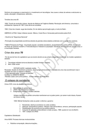 Sinônimo de progresso e crescimento é o investimento em tecnológica. Isso causa o atraso de setores e estruturais na
saúde, educação, infraestrutura, latifúndio...


Tensões dos anos 60

1959: Triunfo da revolução cubana, derrota da ditadura de Fulgêncio Batista. Revolução anti-America, comunista e
antiditatorial. Apenas em 1961 Cuba afirma-se socialista.

1962; Crise dos mísseis: auge das tensões, fim da relativa aproximação após a morte de Stalin.

AMÉRICA LATINA: Golpe militares (exceto México, Costa Rica e Venezuela) patricionados pelos EUA.

- Doutrina da “Segurança Nacional”

-Promoção da prosperidade econômica através de grandes obras estados-unidenses com o capital dos credores.

*1968-9 Primavera de Praga : Insurreição popular, socialista (socialismo, pluripartidarismo, contra URSS). Os tanques
do Pacto de Varsóvia invadem a Tchecoslováquia e massacra a população. Estudante atira fogo no seu próprio corpo, e
a insurreição fracassa.


Crise dos anos 70
 Fim da era de Ouro do capitalismo que se encerra devido ao seu próprio desganste econômico, do modelo capitalismo
adotado.

 1.   Tecnologia indústria torna-se absoluta (modelo fordista- toyotisa)
 2.   Bem- Estar social

              ESTAGFLAÇÃO: realidade insólita
Recessão: Queda do dinamismo produtivo, desemprego estrutural(não é resultado de uma crise econômicam mas é
resultado da crise no sistema e inflação).
- Crise agravada pelos “choques do petróleo”
Conflitos no ORIENTE MÉDIO
-Petróleo usado como arma política... Graves reflexos no 3º MUNDO.

O colapso do socialismo
China-1979- início da abertura econômica.

             Manutenção do partido único
             URSS crise econômica e política
             Estagnação produtiva e atrasos setoriais

              Antigos membros do partido comunista mantiveram-se no poder porém, por serem muito idosos, ficaram
              por pouco tempo.

              1955: Mikhail Gorbachev sobe ao poder e reforma o governo:

                           Perestroika: abertura econômica na união soviética.
                           Glasnost: transparência poliítica, métodos mais democráticos, censura, participação popular.
                           Flexibilização da economia da sua política externa
                           Conjunto de agitações antisoviéticas no leste europeu, 1989, queda do muro de Berlim.
                           1991: Colapso da URSS

Capitalismo Globalizado

Anos 80/90: Processo técnicas revolucionárias

         Robótica computação, telecomunicações...
 