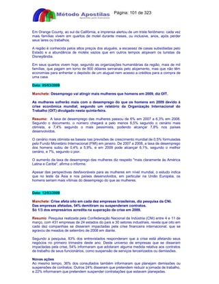Apostilas Objetiva - www.digshop.com.br - Página: 101 de 323 
Em Orange County, ao sul da Califórnia, a imprensa alertou de um triste fenômeno: cada vez 
mais famílias vivem em quartos de motel durante meses, ou inclusive, anos, após perder 
seus lares ou trabalhos. 
A região é conhecida pelos altos preços dos aluguéis, a escassez de casas subsidiadas pelo 
Estado e a abundância de motéis vazios que em outros tempos alojavam os turistas da 
Disneylândia. 
Em seus quartos vivem hoje, segundo as organizações humanitárias da região, mais de mil 
famílias, que pagam em torno de 800 dólares semanais pelo alojamento, mas que não têm 
economias para enfrentar o depósito de um aluguel nem acesso a créditos para a compra de 
uma casa. 
Data: 05/03/2009 
Manchete: Desemprego vai atingir mais mulheres que homens em 2009, diz OIT. 
As mulheres sofrerão mais com o desemprego do que os homens em 2009 devido à 
crise econômica mundial, segundo um relatório da Organização Internacional do 
Trabalho (OIT) divulgado nesta quinta-feira. 
Resumo: A taxa de desemprego das mulheres passou de 6% em 2007 a 6,3% em 2008. 
Segundo o documento, o número chegará a pelo menos 6,5% segundo o cenário mais 
otimista, e 7,4% segundo o mais pessimista, podendo alcançar 7,8% nos países 
desenvolvidos. 
O cenário mais otimista se baseia nas previsões de crescimento mundial de 0,5% formuladas 
pelo Fundo Monetário Internacional (FMI) em janeiro. De 2007 a 2008, a taxa de desemprego 
dos homens subiu de 0,4% a 5,9%, e em 2009 pode alcançar 6,1%, segundo o melhor 
cenário, e 7%, segundo o pior. 
O aumento da taxa de desemprego das mulheres diz respeito mais claramente às América 
Latina e Caribe, afirma o informe. 
Apesar das perspectivas desfavoráveis para as mulheres em nível mundial, o estudo indica 
que no leste da Ásia e nos países desenvolvidos, em particular na União Européia, os 
homens seriam mais vítimas do desemprego do que as mulheres. 
Data: 12/03/2009 
Manchete: Crise afeta oito em cada dez empresas brasileiras, diz pesquisa da CNI. 
Das empresas afetadas, 54% demitiram ou suspenderam contratos. 
Só 1/3 dos empresários acredita na superação da crise em 2009. 
Resumo: Pesquisa realizada pela Confederação Nacional da Indústria (CNI) entre 4 e 11 de 
março, com 431 empresas de 24 estados do país e 30 setores industriais, revela que oito em 
cada dez companhias se disseram impactadas pela crise financeira internacional, que se 
agravou de meados de setembro de 2008 em diante. 
Segundo a pesquisa, 83% dos entrevistados responderam que a crise está afetando seus 
negócios no primeiro trimestre deste ano. Deste universo de empresas que se disseram 
impactadas pela crise, 54% informaram que adotaram alguma medida relativa aos contratos 
de trabalho de seus funcionários, como suspensão de serviços terceirizados ou demissões. 
Novas ações 
Ao mesmo tempo, 36% dos consultados também informaram que planejam demissões ou 
suspensões de contratos. Outros 24% disseram que pretendem reduzir a jornada de trabalho, 
e 22% informaram que pretendem suspender contratações que estavam planejadas. 
 