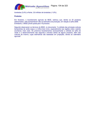 Apostilas Objetiva - www.digshop.com.br - Página: 104 de 323 
toneladas (3,4%) e Norte, 3,8 milhões de toneladas (-1,8%). 
Produtos 
Em fevereiro, o levantamento agrícola do IBGE, estimou que, dentre os 25 produtos 
selecionados, sete apresentaram alta na estimativa de produção, em relação à safra 2008. 
Entretanto, o IBGE prevê queda para 18 produtos. 
Segundo observaram os técnicos do IBGE, no documento, a colheita das principais culturas 
temporárias de verão (soja e o milho) teve início, especialmente nas regiões onde o plantio 
aconteceu mais cedo. Os próximos levantamentos acompanharão a colheita da safra de 
verão e o desenvolvimento das segunda e terceira safras de alguns produtos, além das 
culturas de inverno, cujas estimativas são baseadas em projeções, devido ao calendário 
agrícola. 
 