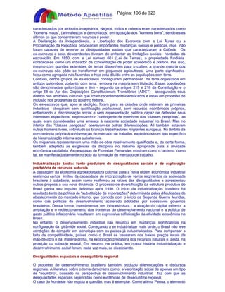 Apostilas Objetiva - www.digshop.com.br - Página: 106 de 323 
caracterizados por atributos imaginários. Negros, índios e colonos eram caracterizados como 
homens maus, (animalescos e demoníacos) em oposição aos homens bons, sendo estes 
últimos os que concentravam recursos e poder. 
A Declaração da Independência, a Libertação dos Escravos com a Lei Áurea ou a 
Proclamação da República provocaram importantes mudanças sociais e políticas, mas não 
foram capazes de reverter as desigualdades sociais que caracterizaram a Colônia. Os 
ex-escravos e seus descendentes tiveram de enfrentar as limitações sociais herdadas da 
escravidão. Em 1850, com a Lei número 601 (Lei de Terras), a propriedade fundiária 
consolida-se como um indicador da concentração de poder econômico e político. Por isso, 
mesmo com grandes extensões de terras disponíveis para o cultivo, a grande maioria dos 
ex-escravos não pôde se transformar em pequenos agricultores. Uma parte significativa 
ficou como agregada nas fazendas e hoje está diluída entre as populações sem terra. 
Contudo, certos grupos de ex-escravos conseguiram permanecer na terra organizada em 
antigos quilombos, portanto, com terra, embora na maioria sem titulação. Essas populações 
são denominadas quilombolas e têm - segundo os artigos 215 e 216 da Constituição e o 
artigo 68 do Ato das Disposições Constitucionais Transitórias (ADCT) - assegurados seus 
direitos nos territórios culturais que foram recentemente identificados e estão em processo de 
inclusão nos programas do governo federal. 
Os ex-escravos que, após a abolição, foram para as cidades onde estavam as primeiras 
indústrias chegaram sem qualificação profissional, sem recursos econômicos próprios, 
enfrentando a discriminação social e sem representação política capaz de defender seus 
interesses específicos, engrossando o contingente de membros das classes perigosas, as 
quais eram consideradas uma ameaça à nascente sociedade industrial no Brasil. Mas no 
interior das classes perigosas operavam-se outras diferenciações. Ali também estavam 
outros homens livres, sobretudo os brancos trabalhadores migrantes europeus. No âmbito da 
concorrência própria à conformação do mercado de trabalho, explicitou-se um tipo específico 
de hierarquização interna aos subalternos. 
Os migrantes representavam uma mão-de-obra relativamente qualificada e, de certa forma, 
também adaptada às exigências da disciplina no trabalho apropriada para a atividade 
econômica capitalista. As pesquisas de Florestan Fernandes mostram como o racismo, como 
tal, se manifesta justamente no bojo da formação do mercado de trabalho. 
Industrialização tardia: fonte produtora de desigualdades sociais e de exploração 
predatória de recursos naturais 
A passagem da economia agroexportadora colonial para a nova ordem econômica industrial 
reafirmou certos limites da capacidade de incorporação de vários segmentos da sociedade 
brasileira à cidadania, assim como reafirmou as raízes das desigualdades e acrescentou 
outros próprios à sua nova dinâmica. O processo de diversificação da estrutura produtiva do 
Brasil ganha seu impulso definitivo após 1930. O início da industrialização brasileira foi 
resultado tanto da política de substituição de importações determinada pelas dificuldades de 
abastecimento do mercado interno, que coincide com o início da Segunda Guerra Mundial, 
como das políticas de desenvolvimento acelerado adotadas por sucessivos governos 
brasileiros. Dessa forma, investimentos em infra-estrutura, a atração do capital externo, a 
ampliação e o redirecionamento das fronteiras do desenvolvimento nacional e a política de 
gasto público inflacionária resultaram em expressiva sofisticação da atividade econômica no 
Brasil. 
No entanto, o desenvolvimento industrial não resultou em mudanças significativas na 
configuração da pirâmide social. Começando a se industrializar mais tarde, o Brasil não teve 
condições de competir em tecnologia com os países já industrializados. Para compensar a 
falta de competitividade, países como o Brasil se basearam nos baixos preços locais da 
mão-de-obra e da matéria-prima, na exploração predatória dos recursos naturais e, ainda, na 
proteção ou subsídio estatal. Em resumo, na prática, em nossa história industrialização e 
desenvolvimento social foram, cada vez mais, se dissociando. 
Desigualdades espaciais e desequilíbrio regional 
O processo de desenvolvimento brasileiro também produziu diferenciações e discursos 
regionais. A literatura sobre o tema demonstra como a valorização social de apenas um tipo 
de equilíbrio, baseado na perspectiva de desenvolvimento industrial, faz com que as 
desigualdades espaciais sejam lidas como evidências de desequilíbrio regional. 
O caso do Nordeste não esgota a questão, mas é exemplar. Como afirma Penna, o elemento 
 