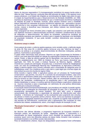 Apostilas Objetiva - www.digshop.com.br - Página: 107 de 323 
básico do discurso regionalista é a homogeneização (simbólica) do espaço tecida sobre a 
idéia de crise. Nesse discurso, produzido pela elite educada da região, o Sul aparece como 
espaço-obstáculo, e ao Estado são dirigidas as reivindicações da região mais pobre do país. 
A criação da Superintendência para o Desenvolvimento do Nordeste (SUDENE), em 1959, 
expressa as esperanças desenvolvimentistas de que a modernização econômica modificaria 
as relações de poder no Nordeste. Contudo, vários estudos mostram como a SUDENE 
esteve capturada por interesses de grupos econômicos regionais que - associados a grupos 
do Centro-Sul e com empresas internacionais - se valeram de subsídios estatais para se 
reciclar, crescer e diversificar seus interesses, sem efeitos notáveis nas transformações 
sociais esperadas. 
Hoje, propugnam-se novos conceitos para a região, que passaria a ser parte das soluções 
que objetivam favorecer a desconcentração econômica, mediante o fortalecimento de eixos 
de integração e desenvolvimento. Na esfera da sociedade, verificam-se iniciativas de 
organizações populares que objetivam contribuir para o resgate da dignidade e da identidade 
da população nordestina. O que pode também contribuir efetivamente para soluções 
sustentáveis. 
Dicotomia campo e cidade 
Como palavra de ordem, a reforma agrária apareceu como remédio contra o latifúndio desde 
os anos 30. Nos anos 60, a reforma agrária tornou-se uma das reformas de base e 
informou as práticas e os projetos desenvolvimentistas de diferentes instituições, partidos 
políticos, movimentos e personagens. 
O golpe militar interrompeu esse processo. Reprimiu as Ligas Camponesas do Nordeste e 
marcou uma certa descontinuidade em relação às organizações sindicais de trabalhadores no 
campo. Porém, a idéia de reforma agrária não foi descartada, mas assumiu nova feição a 
partir do estabelecimento (em 1964) do Estatuto da Terra, que buscou domesticar seu 
significado. Em 1972, foi criado o Instituto Nacional da Reforma Agrária (INCRA), 
iniciando-se o projeto de colonização. Enquanto isso, o movimento sindical de trabalhadores 
rurais, por meio da Confederação Nacional dos Trabalhadores na Agricultura (CONTAG), 
elegeu a reforma agrária como cimento unificador para a diversidade de categorias entre os 
trabalhadores rurais. Era a distância entre o país real e o país legal que a tornava objeto de 
luta sindical nos anos de chumbo do regime militar. 
Ainda durante o regime militar, a agricultura passou por um processo de modernização 
conservadora, que permitiu, nos anos 70, o aumento da concentração fundiária - seja como 
base para a agroindústria voltada para a exportação seja como reserva de valor, na qual a 
terra se tornava um ativo financeiro. Nesse contexto, além da concentração fundiária e dos 
conflitos daí resultantes, multiplicaram-se os expedientes para o não cumprimento dos 
direitos trabalhistas no campo, e a política agrícola oficial privilegiou a agricultura voltada para 
os insumos industriais e para a exportação, em detrimento de uma política diferenciada, 
orientada para a pequena produção. 
A concepção desenvolvimento/industrialização, que prevaleceu em relação à questão agrária, 
contribuiu para a aceleração da urbanização da população do país, com o acirramento do 
esvaziamento demográfico do campo brasileiro. Por outro lado, como à migração 
campo/cidade não correspondeu a capacidade de absorção de mão-de-obra pelo setor 
industrial, o fenômeno da urbanização se fez acompanhar pelo surgimento dos cinturões 
de pobreza e miséria nos grandes centros urbanos. Assim, tornou-se expressa na paisagem 
das cidades a segregação espacial dos pobres que, ocupando os lugares mais insalubres e 
não servidos de infra-estrutura, contribuíram para o agravamento das condições do meio 
ambiente das cidades, estabelecendo, assim, uma trágica relação de causação circular. 
Revolução Conservadora: o regime militar e suas vias para a consolidação do Brasil 
industrial 
No decorrer das últimas décadas, a progressiva hegemonia da burguesia industrial e 
financeira urbana, em detrimento de certas oligarquias agrárias, o crescimento e a 
diversificação da classe trabalhadora urbana como resultado da expansão da estrutura 
produtiva, assim como dos diferentes setores da classe média, tornaram mais complexa a 
sociedade brasileira e os conflitos sociais nela presentes. 
Para os trabalhadores urbanos, traços da desigualdade social brasileira foram enfrentados 
 