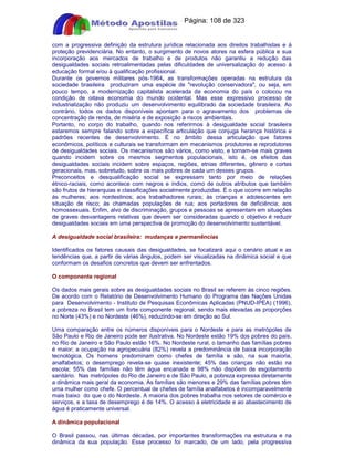 Apostilas Objetiva - www.digshop.com.br - Página: 108 de 323 
com a progressiva definição da estrutura jurídica relacionada aos direitos trabalhistas e à 
proteção previdenciária. No entanto, o surgimento de novos atores na esfera pública e sua 
incorporação aos mercados de trabalho e de produtos não garantiu a redução das 
desigualdades sociais retroalimentadas pelas dificuldades de universalização do acesso à 
educação formal e/ou à qualificação profissional. 
Durante os governos militares pós-1964, as transformações operadas na estrutura da 
sociedade brasileira produziram uma espécie de revolução conservadora, ou seja, em 
pouco tempo, a modernização capitalista acelerada da economia do país o colocou na 
condição de oitava economia do mundo ocidental. Mas esse expressivo processo de 
industrialização não produziu um desenvolvimento equilibrado da sociedade brasileira. Ao 
contrário, todos os dados disponíveis apontam para o agravamento dos problemas de 
concentração de renda, de miséria e de exposição a riscos ambientais. 
Portanto, no corpo do trabalho, quando nos referirmos à desigualdade social brasileira 
estaremos sempre falando sobre a específica articulação que conjuga herança histórica e 
padrões recentes de desenvolvimento. É no âmbito dessa articulação que fatores 
econômicos, políticos e culturais se transformam em mecanismos produtores e reprodutores 
de desigualdades sociais. Os mecanismos são vários, como visto, e tornam-se mais graves 
quando incidem sobre os mesmos segmentos populacionais, isto é, os efeitos das 
desigualdades sociais incidem sobre espaços, regiões, etnias diferentes, gênero e cortes 
geracionais, mas, sobretudo, sobre os mais pobres de cada um desses grupos. 
Preconceitos e desqualificação social se expressam tanto por meio de relações 
étnico-raciais, como acontece com negros e índios, como de outros atributos que também 
são frutos de hierarquias e classificações socialmente produzidas. É o que ocorre em relação 
às mulheres; aos nordestinos; aos trabalhadores rurais; às crianças e adolescentes em 
situação de risco; às chamadas populações de rua; aos portadores de deficiência; aos 
homossexuais. Enfim, alvo de discriminação, grupos e pessoas se apresentam em situações 
de graves desvantagens relativas que devem ser consideradas quando o objetivo é reduzir 
desigualdades sociais em uma perspectiva de promoção do desenvolvimento sustentável. 
A desigualdade social brasileira: mudanças e permanências 
Identificados os fatores causais das desigualdades, se focalizará aqui o cenário atual e as 
tendências que, a partir de várias ângulos, podem ser visualizadas na dinâmica social e que 
conformam os desafios concretos que devem ser enfrentados. 
O componente regional 
Os dados mais gerais sobre as desigualdades sociais no Brasil se referem às cinco regiões. 
De acordo com o Relatório de Desenvolvimento Humano do Programa das Nações Unidas 
para Desenvolvimento - Instituto de Pesquisas Econômicas Aplicadas (PNUD-IPEA) (1996), 
a pobreza no Brasil tem um forte componente regional, sendo mais elevadas as proporções 
no Norte (43%) e no Nordeste (46%), reduzindo-se em direção ao Sul. 
Uma comparação entre os números disponíveis para o Nordeste e para as metrópoles de 
São Paulo e Rio de Janeiro pode ser ilustrativa. No Nordeste estão 19% dos pobres do país, 
no Rio de Janeiro e São Paulo estão 16%. No Nordeste rural, o tamanho das famílias pobres 
é maior; a ocupação na agropecuária (82%) revela a predominância de baixa incorporação 
tecnológica. Os homens predominam como chefes de família e são, na sua maioria, 
analfabetos; o desemprego revela-se quase inexistente; 45% das crianças não estão na 
escola; 55% das famílias não têm água encanada e 98% não dispõem de esgotamento 
sanitário. Nas metrópoles do Rio de Janeiro e de São Paulo, a pobreza expressa diretamente 
a dinâmica mais geral da economia. As famílias são menores e 29% das famílias pobres têm 
uma mulher como chefe. O percentual de chefes de família analfabetos é incomparavelmente 
mais baixo do que o do Nordeste. A maioria dos pobres trabalha nos setores de comércio e 
serviços, e a taxa de desemprego é de 14%. O acesso à eletricidade e ao abastecimento de 
água é praticamente universal. 
A dinâmica populacional 
O Brasil passou, nas últimas décadas, por importantes transformações na estrutura e na 
dinâmica da sua população. Esse processo foi marcado, de um lado, pela progressiva 
 