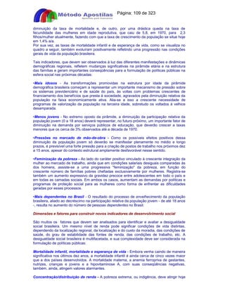 Apostilas Objetiva - www.digshop.com.br - Página: 109 de 323 
diminuição da taxa de mortalidade e, de outro, por uma drástica queda na taxa de 
fecundidade das mulheres em idade reprodutiva, que caiu de 5,8, em 1970, para 2,3 
filhos/mulher atualmente, fazendo com que a taxa de crescimento da população se situe hoje 
em 1,4% a/a. 
Por sua vez, as taxas de mortalidade infantil e de esperança de vida, como se visualiza no 
quadro a seguir, também evoluíram positivamente refletindo uma progressão nas condições 
gerais de vida da população brasileira. 
Tais indicadores, que devem ser observados à luz das diferentes manifestações e dinâmicas 
demográficas regionais, refletem mudanças significativas na pirâmide etária e na estrutura 
das famílias e geram importantes conseqüências para a formulação de políticas públicas na 
esfera social nas próximas décadas: 
•Mais idosos - As transformações promovidas na estrutura por idade da pirâmide 
demográfica brasileira começam a representar um importante mecanismo de pressão sobre 
os sistemas previdenciário e de saúde do país, às voltas com problemas crescentes de 
financiamento dos benefícios que presta à sociedade, agravados pela diminuição relativa da 
população na faixa economicamente ativa. Alia-se a isso a crescente necessidade de 
programas de valorização da população na terceira idade, sobretudo os voltados à velhice 
desamparada. 
•Menos jovens - No extremo oposto da pirâmide, a diminuição da participação relativa da 
população jovem (0 a 18 anos) deverá representar, no futuro próximo, um importante fator de 
diminuição na demanda por serviços públicos de educação, que deverão crescer a taxas 
menores que os cerca de 3% observados até a década de 1970. 
•Pressões no mercado de mão-de-obra - Como os possíveis efeitos positivos dessa 
diminuição da população jovem só deverão se manifestar plenamente no médio e longo 
prazos, é previsível uma forte pressão para a criação de postos de trabalho nos próximos dez 
a 15 anos, apesar do contexto estrutural amplamente desfavorável nesse sentido. 
•Feminização da pobreza - Ao lado do caráter positivo vinculado à crescente integração da 
mulher ao mercado de trabalho, ainda que em condições salariais desiguais comparadas às 
dos homens, assiste-se a uma progressiva feminização da pobreza, em função do 
crescente número de famílias pobres chefiadas exclusivamente por mulheres. Registra-se 
também um aumento expressivo da gravidez precoce entre adolescentes em todo o país e 
em todas as camadas sociais. Em ambos os casos, aumentam as demandas por políticas e 
programas de proteção social para as mulheres como forma de enfrentar as dificuldades 
geradas por esses processos. 
•Mais dependentes no Brasil - O resultado do processo de envelhecimento da população 
brasileira, aliado ao decréscimo na participação relativa da população jovem - de até 18 anos 
-, resulta no aumento do número de pessoas dependentes no Brasil. 
Dimensões e fatores para construir novos indicadores de desenvolvimento social 
São muitos os fatores que devem ser analisados para identificar e avaliar a desigualdade 
social brasileira. Um mesmo nível de renda pode significar condições de vida distintas, 
dependendo da localização regional, da localização e do custo da moradia, das condições de 
saúde, do grau de estabilidade das fontes de renda, das condições de trabalho, etc. A 
desigualdade social brasileira é multifacetada, e sua complexidade deve ser considerada na 
formulação de políticas públicas: 
Mortalidade infantil, mortalidade e esperança de vida - Embora venha caindo de maneira 
significativa nos últimos dez anos, a mortalidade infantil é ainda cerca de cinco vezes maior 
que a dos países desenvolvidos. A mortalidade materna, a anemia ferropriva de gestantes, 
nutrizes, crianças e jovens e a hipovitaminose A, com suas conseqüências negativas, 
também, ainda, atingem valores alarmantes. 
Concentração/distribuição de renda - A pobreza extrema, ou indigência, deve atingir hoje 
 