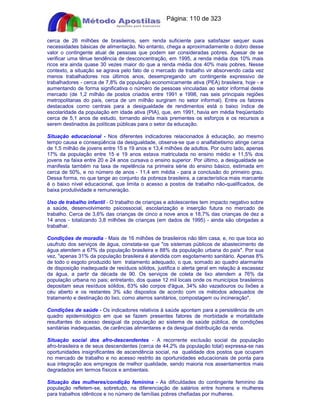 Apostilas Objetiva - www.digshop.com.br - Página: 110 de 323 
cerca de 26 milhões de brasileiros, sem renda suficiente para satisfazer sequer suas 
necessidades básicas de alimentação. No entanto, chega a aproximadamente o dobro desse 
valor o contingente atual de pessoas que podem ser consideradas pobres. Apesar de se 
verificar uma tênue tendência de desconcentração, em 1995, a renda média dos 10% mais 
ricos era ainda quase 30 vezes maior do que a renda média dos 40% mais pobres. Nesse 
contexto, a situação se agrava pelo fato de o mercado de trabalho vir absorvendo cada vez 
menos trabalhadores nos últimos anos, desempregando um contingente expressivo de 
trabalhadores - cerca de 7,8% da população economicamente ativa (PEA) brasileira, hoje - e 
aumentando de forma significativa o número de pessoas vinculadas ao setor informal deste 
mercado (de 1,2 milhão de postos criados entre 1991 e 1998, nas seis principais regiões 
metropolitanas do país, cerca de um milhão surgiram no setor informal). Entre os fatores 
destacados como centrais para a desigualdade de rendimentos está o baixo índice de 
escolaridade da população em idade ativa (PIA), que, em 1991, havia em média freqüentado 
cerca de 5,1 anos de estudo, tornando ainda mais prementes os esforços e os recursos a 
serem destinados às políticas públicas para o setor da educação. 
Situação educacional - Nos diferentes indicadores relacionados à educação, ao mesmo 
tempo causa e conseqüência da desigualdade, observa-se que o analfabetismo atinge cerca 
de 1,5 milhão de jovens entre 15 e 19 anos e 13,4 milhões de adultos. Por outro lado, apenas 
17% da população entre 15 e 19 anos estava matriculada no ensino médio e 11,5% dos 
jovens na faixa entre 20 e 24 anos cursava o ensino superior. Por último, a desigualdade se 
manifesta também na taxa de repetência na primeira série do ensino básico, estimada em 
cerca de 50%, e no número de anos - 11,4 em média - para a conclusão do primeiro grau. 
Dessa forma, no que tange ao conjunto da pobreza brasileira, a característica mais marcante 
é o baixo nível educacional, que limita o acesso a postos de trabalho não-qualificados, de 
baixa produtividade e remuneração. 
Uso de trabalho infantil - O trabalho de crianças e adolescentes tem impacto negativo sobre 
a saúde, desenvolvimento psicossocial, escolarização e inserção futura no mercado de 
trabalho. Cerca de 3,6% das crianças de cinco a nove anos e 18,7% das crianças de dez a 
14 anos - totalizando 3,8 milhões de crianças (em dados de 1995) - ainda são obrigadas a 
trabalhar. 
Condições de moradia - Mais de 16 milhões de brasileiros não têm casa, e, no que toca ao 
usufruto dos serviços de água, constata-se que os sistemas públicos de abastecimento de 
água atendem a 67% da população brasileira e 88% da população urbana do país. Por sua 
vez, apenas 31% da população brasileira é atendida com esgotamento sanitário. Apenas 8% 
de todo o esgoto produzido tem tratamento adequado, o que, somado ao quadro alarmante 
de disposição inadequada de resíduos sólidos, justifica o alerta geral em relação à escassez 
da água, a partir da década de 90. Os serviços de coleta de lixo atendem a 76% da 
população urbana no pais; entretanto, dos quase 12 mil locais onde os municípios brasileiros 
depositam seus resíduos sólidos, 63% são corpos d'água, 34% são vazadouros ou lixões a 
céu aberto e os restantes 3% são dispostos de acordo com os métodos adequados de 
tratamento e destinação do lixo, como aterros sanitários, compostagem ou incineração. 
Condições de saúde - Os indicadores relativos à saúde apontam para a persistência de um 
quadro epidemiológico em que se fazem presentes fatores de morbidade e mortalidade 
resultantes do acesso desigual da população ao sistema de saúde pública, de condições 
sanitárias inadequadas, de carências alimentares e da desigual distribuição da renda. 
Situação social dos afro-descendentes - A recorrente exclusão social da população 
afro-brasileira e de seus descendentes (cerca de 44,2% da população total) expressa-se nas 
oportunidades insignificantes de ascendência social, na qualidade dos postos que ocupam 
no mercado de trabalho e no acesso restrito às oportunidades educacionais de ponta para 
sua integração aos empregos de melhor qualidade, sendo maioria nos assentamentos mais 
degradados em termos físicos e ambientais. 
Situação das mulheres/condição feminina - As dificuldades do contingente feminino da 
população refletem-se, sobretudo, na diferenciação de salários entre homens e mulheres 
para trabalhos idênticos e no número de famílias pobres chefiadas por mulheres. 
 