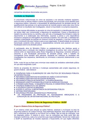 Apostilas Objetiva - www.digshop.com.br - Página: 12 de 323 
campanhas educativas direcionadas aos jovens. 
Combate ao Seqüestro 
O crescimento indiscriminado do crime de seqüestro e de extorsão mediante seqüestro, 
inclusive entre os setores médios e pobres da população, tem provocado novos desafios para 
a segurança pública, indicando a necessidade de aperfeiçoamento da atividade pericial, de 
aparelhamento das polícias e do aprimoramento do controle externo sobre elas como forma 
de melhorar os resultados das investigações, reduzir a impunidade e os próprios seqüestros. 
Uma das maiores dificuldades na apuração do crime de seqüestro é a identificação da autoria 
em tempo hábil, sem comprometer a segurança do seqüestrado. Cresce a importância do 
trabalho da polícia técnica ou científica, pois sem ela a investigação fica limitada à coleta de 
depoimentos e à colaboração dos informantes, expondo a polícia a uma dependência 
excessiva e perigosa do interrogatório de eventuais suspeitos. Por outro lado, a realidade tem 
revelado a participação de policiais em diversos crimes de seqüestro, o que tem contribuído 
para o incremento dos seus índices e para a sua vulgarização. A desarticulação da correia de 
transmissão existente entre policiais e seqüestradores somente será possível com maior 
fiscalização externa da atividade policial. 
A participação ativa do Ministério Público no estabelecimento das diretrizes gerais e 
específicas para a condução dos trabalhos investigativos da polícia, bem como a perfeita 
sintonia entre os responsáveis pelas Áreas Integradas de Segurança, somando esforços e 
induzindo a uma fiscalização permanente da atividade policial, onde o trabalho da 
Corregedoria Única também será relevante, resultarão em melhores os resultados nas 
investigações dos seqüestros, identificando os criminosos e reduzindo drasticamente a sua 
incidência. 
Enfim, muito há que se fazer para minimizar esse estado de verdadeira calamidade pública 
em que está mergulhado o país. 
Dentre as propostas de reformas e mudanças apresentadas pelo projeto segurança, do 
governo federal, cabe destacar: 
· EXIGÊNCIAS PARA A ELABORAÇÃO DE UMA POLÍTICA DE SEGURANÇA PÚBLICA, 
NA ESFERA POLICIAL 
· REFORMAS SUBSTANTIVAS NA ESFERA DA UNIÃO E DOS ESTADOS 
· REFORMAS SUBSTANTIVAS NA ESFERA MUNICIPAL 
· SEGURANÇA PÚBLICA NO MUNICÍPIO - A GUARDA MUNICIPAL 
· MUDANÇAS CONSTITUCIONAIS RELATIVAS ÀS AGÊNCIAS POLICIAIS 
· A PERSECUÇÃO PENAL: O INQUÉRITO POLICIAL E O MINISTÉRIO PÚBLICO 
· VIOLÊNCIA DOMÉSTICA E DE GÊNERO 
· A VIOLÊNCIA CONTRA AS MINORIAS 
· ACESSO À JUSTIÇA: A IMPORTÂNCIA DA DEFENSORIA PÚBLICA 
· SISTEMA PENITENCIÁRIO 
· SEGURANÇA PRIVADA: DIAGNÓSTICO E PROPOSTAS 
· OS PROGRAMAS DE PROTEÇÃO ÀS TESTEMUNHAS AMEAÇADAS E A 
CONCEPÇÃO DE UM SISTEMA NACIONAL DE PROTEÇÃO 
Sistema Único de Segurança Pública - SUSP 
O que é o Sistema Único de Segurança Pública? 
É um sistema criado para articular as ações federais, estaduais e municipais na área da 
segurança pública e da Justiça Criminal, hoje totalmente dispersas. Essa articulação não vai 
ferir a autonomia dos estados ou da Polícia Civil ou Militar. Não se trata de unificação, mas 
de integração prática. O sistema é único, mas as instituições que farão parte dele são 
diversas e autônomas, cada uma cumprindo suas responsabilidades. Servem de modelo para 
o SUSP as experiências de missões especiais e forças-tarefa, em que órgãos diferentes 
 