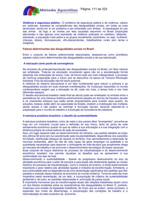 Apostilas Objetiva - www.digshop.com.br - Página: 111 de 323 
Violência e segurança pública - O problema da segurança pública e da violência, urbana 
em particular, expressa as conseqüências das desigualdades sociais, em todas as suas 
dimensões, sendo em si um problema a ser enfrentado com ênfase. A banalização do uso 
das armas de fogo e as mortes por elas causadas assumem no Brasil proporções 
alarmantes e são apenas uma expressão da violência praticada no cotidiano, afetando, 
sobretudo, a população mais pobre e os grupos socialmente vulneráveis, ou seja: mulheres, 
crianças, idosos, homossexuais, afro-descendentes, trabalhadores rurais sem terras e 
indígenas. 
Fatores determinantes das desigualdades sociais no Brasil 
Entre o conjunto de fatores anteriormente relacionados, destacam-se como prioritários 
aqueles vistos como determinantes das desigualdades sociais e de sua reprodução. 
A educação como ponto de convergência 
No processo de produção/reprodução das desigualdades sociais no Brasil, um fator merece 
ser enfatizado. Trata-se da educação, envolvendo agora não só a escolarização formal 
adquirida nas instituições de ensino, mas, de forma cada vez mais indispensável, o processo 
de contínua preparação para o futuro que se descortina na época da Terceira Revolução 
Industrial. Fora da educação não há futuro possível. 
A melhoria do sistema educacional é um fator fundamental para reduzir a pobreza e as 
desigualdades sociais em suas diversas manifestações. As mudanças requeridas no mundo 
contemporâneo exigem que a educação se dê, cada vez mais, o tempo todo e nos mais 
diferentes espaços. 
O desafio educacional brasileiro neste final de século pode ser sintetizado no embate entre a 
persistência de uma herança histórica extremamente pesada em termos de fracasso escolar 
e os crescentes esforços que estão sendo empreendidos para reverter esse quadro. As 
soluções, todavia, estão além da capacidade do Estado, impõem a mobilização dos múltiplos 
atores sociais e não podem se restringir à formação escolar, devendo estender-se à 
preparação para o mundo do trabalho e à evolução da consciência de cidadania. 
A estrutura produtiva brasileira: o desafio da sustentabilidade 
A estrutura produtiva brasileira, como de resto a dos países ditos emergentes, encontra-se 
hoje em um momento crucial para a definição do seu futuro, tanto do ponto de vista 
estritamente econômico quanto no que se refere à sua articulação e à sua integração com a 
dinâmica própria de outras esferas de ação da sociedade. 
Aqui, um lugar especial cabe ao desenvolvimento da indústria, cujo padrão adotado ao longo 
dos últimos 60 anos tem se caracterizado pela insustentabilidade, dependência dos subsídios 
do Estado, distribuição desigual da riqueza no território, mau aproveitamento e destruição de 
recursos ambientais, além de não ter sido capaz de gerar empregos na qualidade e na 
quantidade necessárias para absorver o contingente de mão-de-obra que anualmente chega 
ao mercado de trabalho e de promover o desenvolvimento tecnológico de bases nacionais 
Esse conjunto de traços distintivos do processo de industrialização e do desenvolvimento 
econômico brasileiro nos permite visualizar os desafios que se apresentam à sua 
continuidade nos dias de hoje. 
Desenvolvimento e sustentabilidade - Apesar do progressivo deslocamento do eixo da 
atividade econômica para o setor de serviços e para áreas não diretamente ligadas ao núcleo 
histórico do processo de industrialização, como a indústria do turismo, é ainda extremamente 
importante o peso relativo das atividades ligadas à indústria da transformação. Entretanto, a 
sua continuidade está na dependência de uma reorientação significativa dos padrões que têm 
pautado a inserção dessa indústria na economia do mundo moderno. Torna-se cada dia mais 
imperativa nesta reorientação, de um lado, a incorporação de critérios de sustentabilidade 
ambiental e, de outro, as questões relacionadas à promoção da justiça social. 
É importante mencionar que as transformações atuais das relações trabalhistas atuam como 
um dos fatores incidentes sobre as características das desigualdades no Brasil. É, portanto, 
imperiosa uma revisão da legislação trabalhista, de modo que se evitem, nesse processo, a 
expansão dos níveis de desemprego, a precarização das condições de trabalho e a 
informalização do setor produtivo da economia. 
 