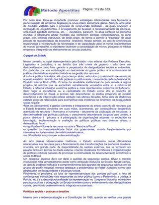 Apostilas Objetiva - www.digshop.com.br - Página: 112 de 323 
Por outro lado, torna-se importante promover estratégias diferenciadas para favorecer a 
plena inserção da economia brasileira na nova ordem econômica global. Além de uma série 
de medidas voltadas para o processo de reconversão produtiva - as quais envolvem a 
renovação de equipamentos, o enxugamento de pessoal, o reescalonamento da empresa, 
uma maior agilidade comercial, etc. -, inevitáveis, parecem, no atual contexto da economia 
mundial, é necessário adotar medidas que combinem políticas compensatórias, de curto 
prazo, com políticas estruturais, de longo prazo, de forma a permitir a travessia do atual 
período de reacomodação da economia brasileira. Nesse sentido, ao lado de providências 
relacionadas à incorporação de tecnologias e de capacitação para os novos requerimentos 
do mundo do trabalho, é importante favorecer a consolidação de micros, pequenas e médias 
empresas, integrando-as efetivamente ao circuito produtivo. 
O papel do Estado 
Nesse contexto, o papel desempenhado pelo Estado - nas esferas dos Poderes Executivo, 
Legislativo e Judiciário, e no âmbito dos três níveis de governo - não deve ser 
desconsiderado como fator gerador e perpetuador de desigualdades sociais e ambientais. 
Em particular por sua contribuição ao descontrole do gasto público e à continuidade de 
práticas clientelísticas e patrimonialísticas na gestão dos recursos. 
A cultura política brasileira, até pouco tempo atrás, estimulou o crescimento excessivo do 
aparato estatal no âmbito dos três poderes constitucionais, consumindo parte substancial do 
Produto Interno Bruto (PIB). O tema da atualidade institucional do país remete a alguns 
projetos de reforma que se encontram estreitamente vinculados entre si: a reforma do 
Estado, a reforma tributária, a reforma política e, mais recentemente, a reforma do Judiciário. 
Sem negar a importância ou a centralidade do Estado como ator e promotor do 
desenvolvimento no Brasil, é preciso não desconhecer os efeitos perversos do modelo 
econômico e de intervenção estatal adotado nas últimas décadas. Uma série de dinâmicas 
estatais pode ser relacionada para exemplificar esta incidência no fenômeno da desigualdade 
social no país: 
•falta de planejamento e gestão coerentes e integradores do amplo conjunto de recursos que 
o Estado brasileiro concentra em suas mãos, acarretando, por conseqüência: desperdício 
acentuado de recursos - financeiros e humanos - decorrente da duplicação de iniciativas; a 
descontinuidade das políticas públicas; o crescimento desordenado do gasto com custeio; a 
pouca abertura à parceria e à participação de organizações atuantes na sociedade na 
formulação, implementação e avaliação de políticas públicas nas diversas áreas; o 
desequilíbrio fiscal; 
•o significativo volume de recursos na rubrica Renúncia Fiscal. 
•a questão da irresponsabilidade fiscal dos governantes, movida freqüentemente por 
interesses exclusivamente clientelísticos-eleitoreiros; 
•as dificuldades em promover a descentralização. 
Ao lado dessas idiossincrasias históricas, o Estado administra outras dificuldades 
relacionadas aos recursos para o financiamento das transformações da economia brasileira, 
oriundos, em grande parte, da disponibilidade de capitais externos, que se tornaram um 
pesado fardo em termos de dívida externa, criando obstáculos formidáveis à implementação 
de políticas públicas capazes de promover a continuidade do desenvolvimento econômico e 
social do Brasil. 
Um destaque especial deve ser dado à questão da segurança pública, talvez o preceito 
institucional mais universalmente aceito como atribuição exclusiva do Estado. Nesse campo, 
ao lado da evidente ineficácia e comprometimento dos aparatos de segurança pública com os 
grupos de poder marginal, merece destaque a problemática do Poder Judiciário como fator 
perpetuador de desigualdades e injustiças sociais. 
Finalmente, o problema, da falta de representatividade dos partidos políticos, a falta de 
confiança nas instituições mais importantes do setor público (como o Parlamento, a Justiça, a 
Polícia, etc.) e a desproporcionalidade da representação no Congresso Nacional contribuem 
para obstaculizar a adequação do Estado brasileiro para o enfrentamento das desigualdades 
sociais, pela via do desenvolvimento integrado e sustentado. 
Políticas sociais - práticas e desafios 
Mesmo com a redemocratização e a Constituição de 1988, quando se verifica uma grande 
 