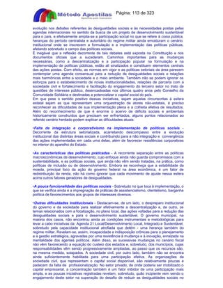 Apostilas Objetiva - www.digshop.com.br - Página: 113 de 323 
evolução nos debates referentes às desigualdades sociais e às necessidades postas pelas 
agendas internacionais no sentido da busca de um projeto de desenvolvimento sustentável 
para o país, e efetivamente amplia-se a participação social no que se refere à coisa pública, 
heranças do período centralista e autoritário do regime militar ainda emolduram o cenário 
institucional onde se inscrevem a formulação e a implementação das políticas públicas, 
afetando sobretudo o campo das políticas sociais. 
É inegável que a reflexão decorrente de tais debates está exposta na Constituição e nos 
documentos oficiais que a sucederam. Caminhos importantes para as mudanças 
necessárias, como a descentralização e a participação popular na formulação e na 
implementação de políticas públicas, estão ali sinalizados e constituem elementos centrais 
das ações postas. Com efeito, as normas em vigor e as políticas setoriais da área parecem 
contemplar uma agenda consensual para a redução de desigualdades sociais e relações 
mais harmônicas entre a sociedade e o meio ambiente. Também não se podem ignorar os 
esforços para o estabelecimento de novas institucionalidades, relações de parceria com a 
sociedade civil e fortalecimento e facilitação do engajamento do terceiro setor no trato de 
questões de interesse público, desencadeadas nos últimos quatro anos pelo Conselho da 
Comunidade Solidária e destinadas a potencializar o capital social do país. 
Em que pese o sentido positivo dessas iniciativas, sejam aquelas circunscritas à esfera 
estatal sejam as que representam uma orquestração de atores não-estatais, é preciso 
reconhecer as dificuldades de sua implementação plena e a colheita efetiva de resultados. 
Além do reconhecimento de que é enorme o acervo de déficits sociais e ambientais 
historicamente construídos que precisam ser enfrentados, alguns pontos relacionados ao 
referido cenário herdado podem explicar as dificuldades atuais: 
•Falta de integração e corporativismo na implementação de políticas sociais - 
Decorrente da estrutura setorializada, acarretando descompasso entre a evolução 
institucional das distintas áreas sociais e contribuindo para a não integração e convergência 
das ações implementadas em cada uma delas, além de favorecer resistências corporativas 
no interior do aparelho do Estado. 
•As características das políticas praticadas - A recorrente separação entre as políticas 
macroeconômicas de desenvolvimento, cujo enfoque ainda não guarda compromissos com a 
sustentabilidade, e as políticas sociais, que ainda não vêm sendo tratadas, na prática, como 
políticas de inclusão ou de desenvolvimento. Embora se reconheça que a estabilidade da 
moeda, principal foco da ação do governo federal na área econômica, é um fator de 
redistribuição da renda, não há como ignorar que cada movimento de ajuste nessa esfera 
acirra outros fatores geradores de desigualdades. 
•A pouca funcionalidade das políticas sociais - Sobretudo no que toca à implementação, o 
que se verifica ainda é a impregnação de práticas de assistencialismo, clientelismo, barganha 
política de favorecimentos aos grupos de interesses diversos. 
•Outras dificuldades institucionais - Destacam-se, de um lado, o despreparo institucional 
do governo e da sociedade para realizar efetivamente a descentralização e, de outro, os 
temas relacionados com a focalização, no plano local, das ações voltadas para a redução das 
desigualdades sociais e para o desenvolvimento sustentável. O governo municipal, na 
maioria dos casos, não encontrou ainda as condições instrumentais e metodológicas para 
levar a cabo iniciativas da Agenda 21 Local/Desenvolvimento Local, Integrado e Sustentável, 
sobretudo pela capacidade institucional atrofiada que detém - uma herança também do 
regime militar. Revelam-se, assim, incapacidade e indisposição crônicas para o planejamento 
e a gestão estratégica, agravadas por uma resistência à mudança e à inovação, enraizada na 
mentalidade dos agentes políticos. Além disso, as sucessivas mudanças no cenário fiscal 
não vêm favorecendo a equação do custeio dos estados e, sobretudo, dos municípios, cujas 
responsabilidades vêm sendo progressivamente ampliadas, ao passo que os recursos são, 
na mesma medida, solapados. A sociedade civil, por outro lado, também não se encontra 
ainda suficientemente habilitada para uma participação efetiva. As organizações da 
sociedade civil, que representam o capital social disponível, são relativamente poucas e 
padecem da falta de profissionalização. No setor privado, de onde poderia ser mobilizado o 
capital empresarial, a concentração também é um fator inibidor de uma participação mais 
ampla, e as poucas iniciativas registradas revelam, sobretudo, quão incipiente vem sendo o 
engajamento deste setor na superação do desafio de reduzir as desigualdades sociais no 
 
